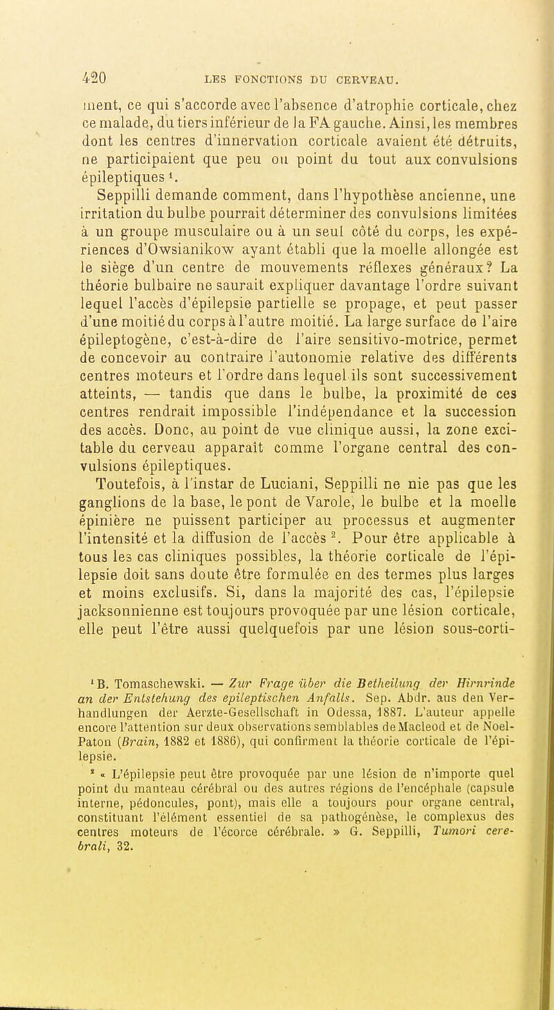 ment, ce qui s'accordeavecl'absence d'atrophie corticale,chez ce malade, du tiers inférieur de la PA gauche. Ainsi, les membres dont les centres d'innervation corticale avaient été détruits, ne participaient que peu ou point du tout aux convulsions épileptiques «. Seppilli demande comment, dans l'hypothèse ancienne, une irritation du bulbe pourrait déterminer des convulsions limitées à un groupe musculaire ou à un seul côté du corps, les expé- riences d'Owsianikow ayant établi que la moelle allongée est le siège d'un centre de mouvements réflexes généraux? La théorie bulbaire ne saurait expliquer davantage l'ordre suivant lequel l'accès d'épilepsie partielle se propage, et peut passer d'une moitié du corps à l'autre moitié. La large surface de l'aire épileptogène, c'est-à-dire de l'aire sensitivo-motrice, permet de concevoir au contraire l'autonomie relative des différents centres moteurs et l'ordre dans lequel ils sont successivement atteints, — tandis que dans le bulbe, la proximité de ces centres rendrait impossible l'indépendance et la succession des accès. Donc, au point de vue clinique aussi, la zone exci- table du cerveau apparaît comme l'organe central des con- vulsions épileptiques. Toutefois, à l'instar de Luciani, Seppilli ne nie pas que les ganglions de la base, le pont de Varole, le bulbe et la moelle épinière ne puissent participer au processus et augmenter l'intensité et la diffusion de l'accès ^ Pour être applicable à tous les cas cliniques possibles, la théorie corticale de l'épi- lepsie doit sans doute être formulée en des termes plus larges et moins exclusifs. Si, dans la majorité des cas, l'épilepsie jacksonnienne est toujours provoquée par une lésion corticale, elle peut l'être aussi quelquefois par une lésion sous-corti- 'B. Tomaschewski. —Zur Frage ûber die Betheilung der Hirnrinde an der Enlstehung des epileptùchen Anfalls. Sep. Abdr. aus den Ver- handlungen der Aerzte-Gesellschaft in Odessa, 1887. L'auteur appelle encore l'altenlion sur deux observations semblables deMacleod et de Noel- Paton (Brain, 1882 et 1886), qui confirment la théorie corticale de l'épi- lepsie. ' « L'épilepsie peut être provoquée par une lésion de n'importe quel point du manteau cérébral ou des autres régions de l'encéphale (capsule interne, pédoncules, pont), mais elle a toujours pour organe central, constituant l'élément essentiel de sa palhogénèse, le complexus des centres moteurs de l'écorce cérébrale. » G. Seppilli, Tumori cere- brali, 32.