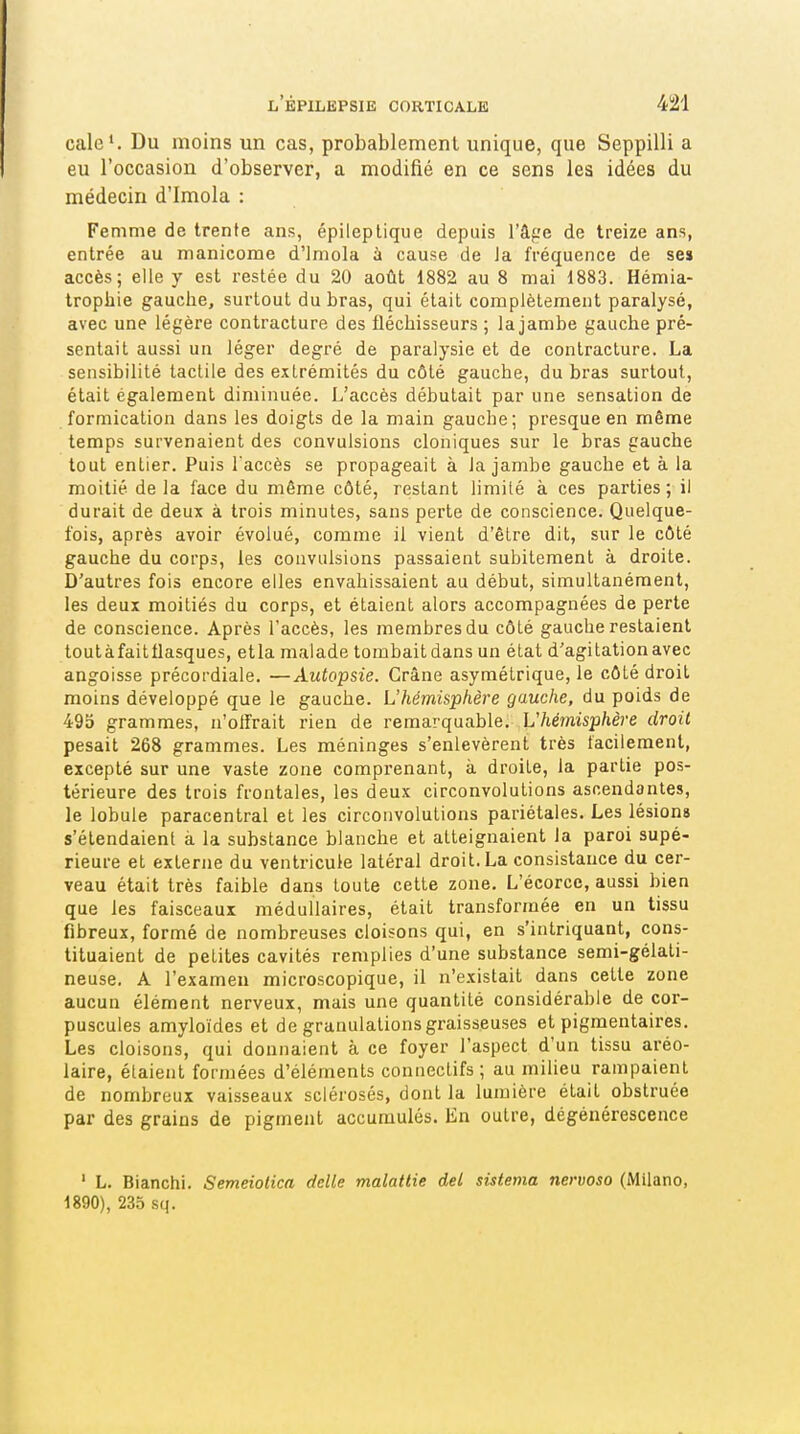 cale'. Du moins un cas, probablement unique, que Seppilli a eu l'occasion d'observer, a modifié en ce sens les idées du médecin d'Imola : Femme de trente ans, épileptique depuis l'âge de treize ans, entrée au manicome d'Imola à cause de la fréquence de se» accès; elle y est restée du 20 août 1882 au 8 mai 1883. Hémia- trophie gauche, surtout du bras, qui était complètement paralysé, avec une légère contracture des fléchisseurs ; la jambe gauche pré- sentait aussi un léger degré de paralysie et de contracture. La sensibilité tactile des e.xlrémités du côté gauche, du bras surtout, était également diminuée. L'accès débutait par une sensation de formication dans les doigts de la main gauche; presque en même temps survenaient des convulsions cloniques sur le bras gauche tout entier. Puis l'accès se propageait à la jambe gauche et à la moitié de la face du même côté, restant limité à ces parties ; il durait de deux à trois minutes, sans perte de conscience. Quelque- fois, après avoir évolué, comme il vient d'être dit, sur le côté gauche du corps, les convulsions passaient subitement à droite. D'autres fois encore elles envahissaient au début, simultanément, les deux moitiés du corps, et étaient alors accompagnées de perte de conscience. Après l'accès, les membres du côté gauche restaient toutàfaitflasques, etla malade tombait dans un état d'agitation avec angoisse précordiale. —Autopsie. Crâne asymétrique, le côté droit moins développé que le gauche. L'hémisphère gauche, du poids de 495 grammes, n'offrait rien de remarquable. L'hémisphère droit pesait 268 grammes. Les méninges s'enlevèrent très facilement, excepté sur une vaste zone comprenant, à droite, la partie pos- térieure des trois frontales, les deux circonvolutions ascendantes, le lobule paracentral et les circonvolutions pariétales. Les lésions s'étendaient à la substance blanche et atteignaient la paroi supé- rieure et externe du ventricule latéral droit. La consistance du cer- veau était très faible dans toute cette zone. L'écorco, aussi bien que les faisceaux médullaires, était transformée en un tissu fibreux, formé de nombreuses cloisons qui, en s'intriquant, cons- tituaient de petites cavités remplies d'une substance semi-gélati- neuse. A l'examen microscopique, il n'existait dans cette zone aucun élément nerveux, mais une quantité considérable de cor- puscules amyloïdes et de granulations graisseuses et pigmentaires. Les cloisons, qui donnaient à ce foyer l'aspect d'un tissu aréo- laire, étaient formées d'éléments connectifs ; au milieu rampaient de nombreux vaisseaux sclérosés, dont la lumière était obstruée par des grains de pigment accumulés. En outre, dégénérescence ' L. Blanchi. Semeiotica délie malattie del sistema nervoso (Milano, 1890), 235 sq.