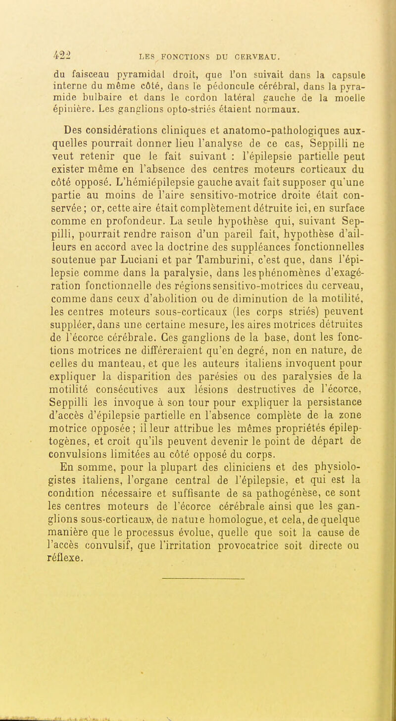du faisceau pyramidal droit, que l'on suivait dans la capsule interne du même côté, dans le pédoncule cérébral, dans la pyra- mide bulbaire et dans le cordon latéral gauche de la moelle épinière. Les ganglions opto-striés étaient normaux. Des considérations cliniques et anatomo-pathoiogiques aux- quelles pourrait donner lieu l'analyse de ce cas, Seppilli ne veut retenir que le fait suivant : l'épilepsie partielle peut exister même en l'absence des centres moteurs corticaux du côté opposé. L'hémiépilepsie gauche avait fait supposer qu'une partie au moins de l'aire sensitivo-motrice droite était con- servée ; or, cette aire était complètement détruite ici, en surface comme en profondeur. La seule hypothèse qui, suivant Sep- pilli, pourrait rendre raison d'un pareil fait, hypothèse d'ail- leurs en accord avec la doctrine des suppléances fonctionnelles soutenue par Luciani et par Tamburini, c'est que, dans l'épi- lepsie comme dans la paralysie, dans les phénomènes d'exagé- ration fonctionnelle des régions sensitivo-motrices du cerveau, comme dans ceux d'abolition ou de diminution de la motilité, les centres moteurs sous-corticaux (les corps striés) peuvent suppléer, dans une certaine mesure, les aires motrices détruites de l'écorce cérébrale. Ces ganglions de la base, dont les fonc- tions motrices ne différeraient qu'en degré, non en nature, de celles du manteau, et que les auteurs italiens invoquent pour expliquer la disparition des parésies ou des paralysies de la motilité consécutives aux lésions destructives de l'écorce, Seppilli les invoque à son tour pour expliquer la persistance d'accès d'épilepsie partielle en l'absence complète de la zone motrice opposée ; il leur attribue les mêmes propriétés épilep- togènes, et croit qu'ils peuvent devenir le point de départ de convulsions limitées au côté opposé du corps. En somme, pour la plupart des cliniciens et des physiolo- gistes italiens, l'organe central de l'épilepsie, et qui est la condition nécessaire et suffisante de sa pathogénèse, ce sont les centres moteurs de l'écorce cérébrale ainsi que les gan- glions sous-corticaux* de natuie homologue, et cela, de quelque manière que le processus évolue, quelle que soit la cause de l'accès convulsif, que l'irritation provocatrice soit directe ou réflexe.