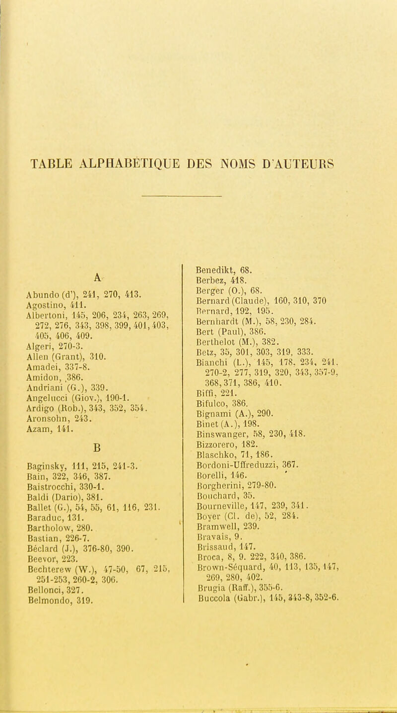 TABLE ALPHABÉTIQUE DES NOMS D AUTEURS A Abundo(d'), 241, 270, 413. Agoslino, 411. Albertoni, 145, 206, 234, 263, 269, 272, 276, 343, 398, 399, 401,403, 405, 406, 409. Algeri, 270-3. Allen (Grant), 310. Amadei, 337-8. Amidon, ,386. Andriani (G.), 339. Angehicci (Giov.), 190-1. Ardigo (Rob.), 343, 352, 354. Aronsohn, 243. Azam, 141. B Baginsky, 111, 215, 241-3. Bain, 322, 346, 387. Baistrocchi, 330-1. Baldi (Dario), 381. Ballet (G.), 54, 55, 61, 116, 231. Baraduc, 131. Bartholow, 280. Bastian, 226-7. Béclard (J.), 376-80, 390. Beevor, 223. Bechterew (W.), 47-50, 67, 215, 251-253, 260-2, 306. Bellonci, 327. Belmondo, 319. Benedikt, 68. Berbez, 418. Berger (0.), 68. Bernard (Claude), 160,310, 370 Bernard, 192, 195. Berniiardt (M.), 58, 230, 284. Bert (Paul), 386. Berthelot (M.), 382. Betz, 35, 301, 303, 319, 333. Blanchi (L.), 145, 178. 234, 241. 270-2, 277, 319, 320, 343, 357-9, 368,371, 386, 410. Biffl, 221. Bifulco, 386. Bignami (A.), 290. Binet (A.), 198. Binswanger, .58, 230, 418. Bizzorero, 182. Blaschko, 71,186. Bordoni-Uffreduzzi, 367. Borelli, 146. liorgherini, 279-80. Bouchard, 35. Bournevillo, 147, 239, 341. Boyer (Cl. de), 52, 284. Bramwell, 239. Bravais, 9. Brissaud, 147. Broca, 8, 9. 222, 340, 386. Brown-Séquard, 40, 113, 135, 147, 269, 280, 402. Brugia (Raff.), 355-6. Buccola (Gabr.), 145, 343-8, 352-6.