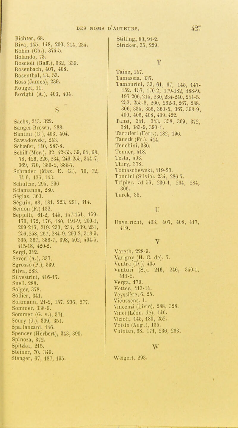 Richler, 68. Riva, 145, 148, 200, 214, 234. Robin (Ch.), 374-5. Rolando, 73. Roscioli (Raff.), 332, 339. Rosenbach, 407, 408. Rosenthal, 13, 53. Ross (James), 239. Rouget, 11. Rovighi (A.), 403, 404. S Sachs, 243, 322. Sanger-Biown, 288. Santini (G.), 403, 404. Sawadowski, 243. Schaefer, 140, 287-8. Schiff (Mor.), 32, 42-55, 59, 64, 68, 78, 126, 226, 234, 246-255, 344-7, 369, 370, 380-2, 385-7. Schrader (Max. E. G.), 70, 72, 74-6, 126, 143. Schultze, 294, 296. Scianianna, 280. Séglas, .363. Séguin, «8, 181, 223, 291, 314. Semon (F.) 132. Seppilli, 61-2, 145, 147-151, 159- 170, 172, 176, 180, 191-9, 200-1, 209-216, 219,230, 234, 239,251, 256,2.58, 267, 284-9, 290-2, 318-9, 335, 367, 386-7, 398, 402, 404-5, 415-18, 420-2. Sergi,342. Severl (A.), 337. Sgi-osso (P.). 339. Silva, 283. Silvestrini, 416-17. Snell, 288. Solger, 378. Sellier, 341. Soltmann, 21-2, 157, 236. 277. Sommer, 338-9. Sommer (G. v.), 371. Soury (J.), 309, 351. Spallanzani, 146. Spencer (Herbert), 343, 390. Spinoza, 372. Spitzka, 215. Steiner, 70, 349. Stenger, 67, 187, 195. Stilling, 80,91-2. Stricker, 35, 229. T Taine, 147. Tamassia, 337. Tamburini, 33, 61, 67, 145, 147- 152, 157, 170-2, 179-182, 188-9, 197-206,214, 230,234-240, 244-5, 252, 255-8, 260, 262-3, 267, 288, 306, 334, 356, 360-5, 367, 398-9, 400, 406, 408, 409,422. Tanzi, 341, 343, 358, 369, 372, 381, 383-9, 390-1. Tarluferi (Ferr.), 182, 196. Tauszk (Fr.), 414. Tenchini, 336. Tenner, 418. Testa, 403. Thiry, 378. Tomaschewski, 419-20. Tonnini (Silvio), 234, 286-7. Tripier, 51-56, 230-1, 264, 284, 306. Turck, 35. U Unverricht, 403, 407, 408, 417, 419. V Vareth, 228-9. Varigny (H. G. de), 7. Ventra (D,)', 405. Venturi (S.), 216. 246, 340-1, 411-2. Verga, 170. Vetter, 413-14. Veyssière, 6, 25. Vieussens, 1. Vincenzi (Livio), 288, 328. Vinci (Léon, de), 146. VizioH, 145, 180, 252. Voisin (Aug.), 135. Vulpian, 68, 171, 236, 263. w Weigert, 293.
