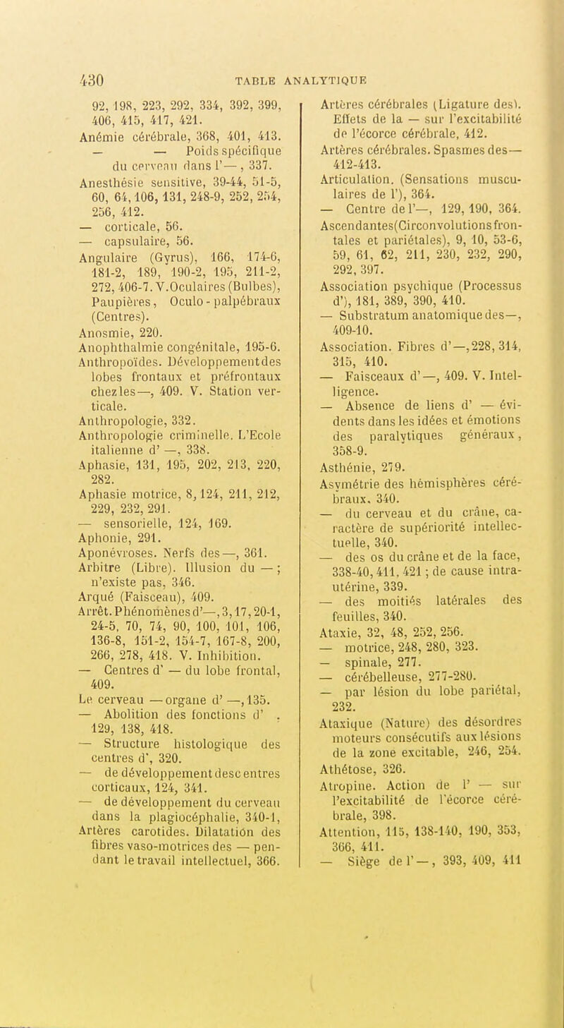 92, 198, 223, 292, 334, 392, 399, 406, 415, 417, 421. Anémie cérébrale, 368, 401, 413. — — Poids spécifique du cprvonu flans 1'— , 337. Anesthésie seusilive, 39-44, .^1-5, 60, 64,106, 131, 248-9, 252, 254, 256, 412. — corticale, 56. — capsulaire, 56. Angulaire (Gyrus), 166, 174-0, 181-2, 189, 190-2, 195, 211-2, 272, 406-7. V.Oculaires (Bulbes), Paupières, Oculo - palpébraux (Centres). Anosmie, 220. Anophthalmie congénitale, 195-6. Anthropoïdes. Développement des lobes frontaux et préfrontaux chez les—, 409. V. Station ver- ticale. Anthropologie, 332. Anthropologie criminelle. L'Ecole italienne d' —, 338. Aphasie, 131, 195, 202, 213, 220, 282. Aphasie motrice, 8,124, 211, 212, 229, 232, 291. — sensorielle, 124, 169. Aphonie, 291. Aponévroses. Nerfs des—, 361. Arbitre (Libre). Illusion du — ; n'existe pas, 346. Arqué (Faisceau), 409. Arrêt. Phénomènes d'—, 3,17,20-1, 24-5, 70, 74, 90, 100, 101, 106, 136-8, 151-2, 154-7, 167-8, 200, 266, 278, 418. V. Inhibition. — Centres d' — du lobe frontal, 409. Le cerveau — organe d' —, 135. — Abolition des fonctions d' . 129, 138, 418. — Structure histologique des centres d, 320. — de développement descentres corticaux, 124, 341. — de développement du cerveau dans la plagiocéphalie, 340-1, Artères carotides. Dilatation des fibres vaso-motrices des — pen- dant le travail intellectuel, 366. Artères cérébrales (Ligature desK Effets de la — .sur l'excitabilité de l'écorce cérébrale, 412. Artères cérébrales. Spasmes des— 412-413. Articulation. (Sensations muscu- laires de 1'), 364. — Centre de 1'—, 129,190, 364. Ascendantes(Circonvolutions fron- tales et pariétales), 9, 10, 53-6, 59, 61, 62, 211, 230, 232, 290, 292, 397. Association psychique (Processus d'), 181, 389, 390, 410. —- Substratum anatomiquedes—, 409-10. Association. Fibres d'—,228,314, 315, 410. — Faisceaux d' —, 409. V. Inlel- ligence. — Absence de liens d' — évi- dents dans les idées et émotions des paralytiques généraux, 358-9. Asthénie, 279. Asymétrie des hémisphères céré- braux. 340. — du cerveau et du crâne, ca- ractère de supériorité intellec- tuelle, 340. — des os du crâne et de la face, 338-40,411.421 ; de cause intra- utérine, 339. — des moitiés latérales des feuilles, 340. Ataxie, 32, 48, 252, 256. — motrice, 248, 280, 323. — spinale, 277. — cérébelleuse, 277-280. — par lésion du lobe pariétal, 232. Ataxique (Nature) des désordres moteurs consécutifs aux lésions de la zone excitable, 246, 254. Athétose, 326. Atropine. Action de 1' — sur l'excitabilité de l'écorce céré- brale, 398. Attention, 115, 138-140, 190, 353, 366, 411. — Siège de r-, 393, 409, 411 \