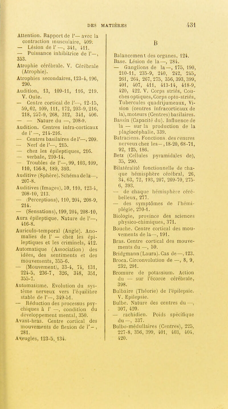 Attention. Rapport de 1'— avec la contraction musculaire, 409; — Lésion de 1' —, 341, 411. — Puissance inhibitrice de 1'—, 353. Atrophie cérébrale. V. Cérébrale (Atrophie). Atrophies secondaires, 123-4,196, 290. Audition, 13, 109-11, 116, 219. V. Ouïe. — Centre cortical de 1'—, 12-15, 59,62, 109, 111, 172, 203-9, 216, 218, 257-9, 268, 312, 341, 406. — — Nature du —, 208-9. Audition. Centres infra-corticaux de r —, 214-216. — Centres basilaires de 1'—, 209. — Nerf de 1'—, 215. — chez les épileptiques, 216. — verbale, 210-14. — Troubles de 1'—, 99,103,109, 110, 156-8, 189, 393. Auditive (Sphère). Schéma delà—, 207- 8. Auditives (Images), 59,110, 123-4, 208- 10, 213. — (Perceptions), 110, 204, 208-9, 214. — (Sensations), 199,204, 208-10, Aura épileptique. Nature de 1'—, 416-8. Auriculo-temporal (Angle). Ano- malies de r — chez les épi- leptiques et les criminels, 412. Automatique (Association) des idées, des sentiments et des mouvements, 355-6. — (Mouvement), 33-4, 74, 131, 224-5, 236-7, 326, 348, 351, 355-7. Automatisme. Evolution du sys- tème nerveux vers l'équilibre stable de 1'—, 349-51. — Réduction des processus psy- chiques à 1' —, condition du développement mental, 350. Avant-bras. Centre cortical des mouvements de flexion de V - , 281. Av.eugles, 123-5, 134. B Balancement des organes, 124. Base. Lésion de la—, 284. — Ganglions de la—, 175, 190, 210-11, 235-9, 240, 242, 245, 261, 264, 267,275, 356, 393,399, 401, 407, 411, 413-14, 418-9, 420, 422. V. Corps striés. Cou- ches optiques. Corps opto-slriés, Tubercules quadrijumeaux. Vi- sion (centres infracorticaux de la), moteurs (Centres) basilaires. Bassin (Capacité du). Influence de la — sur la production de la plagiocéphalie, 339. Batraciens. Fonctions, des centres nerveux chez les—,18-20, 68-71, 92, 125, 186. Betz (Cellules pyramidales de), 35, 290. Bilatéralité fonctionnelle de cha- que hémisphère cérébral, 26, 34, 63, 72, 193, 207, 269-70, 275- 6, 393. — de chaque hémisphère céré- belleux, 277. — des symptômes de l'hémi- plégie, 270-1. Biologie, province des sciences physico-chimiques, 371. Bouche. Centre cortical des mou- vements de la—, 191. Bras. Centre cortical des mouve- ments du —, 59. Bridgmann (Laura). Cas de—,123. Broca. Circonvolution de —, 8, 9, 232, 291. Bromure de potassium. Action du — sur l'écorce cérébrale, 398. Bulbaire (Théorie) de l'épilepsie. V. Epilepsie. Bulbe. Nature des centres du —, 307, 420. — rachidien. Poids spécifique du-, 337. Bulbo-médullaires (Centres), 225, 227-8, 356, 399. 401, 403, 404, 420.