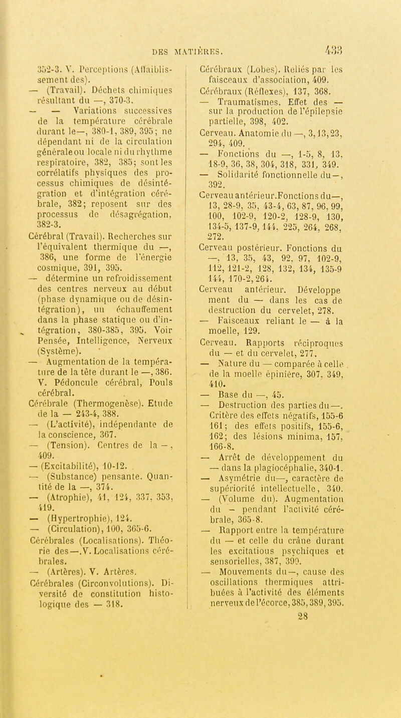 DES ^r.\TIKRF.S. m 352-3. V. l'oree])tiûns (Alïaiblis- sement des). — ^T^avail). Déchets chimiques résultant du —, 370-3. — — Variations successives de la température cérébrale durant le—, 380-1, 389, 395; ne dépendant ni de la circulation généraleou locale ni du rhytlime respiratoire, 38'2, 385; sont les corrélatifs physiques des pro- cessus chimiques de désinté- gration et d'intégration céré- brale, 382; reposent sur des processus de désagrégation, 382-3. Cérébral (Travail). Recherches sur l'équivalent thermique du 386, une forme de l'énergie cosmique, 391, 395. — détermine un refroidissement des centres nerveux au début (phase dynamique ou de désin- tégration), un échauffement dans la phase statique ou d'in- tégration, 380-385, 395. Voir Pensée, Intelligence, Nerveux (Système). — Augmentation de la tempéra- ture de la tête durant le —, 386. V. Pédoncule cérébral, Pouls cérébral. Cérébrale (Thermogenèse). Etude de la — 243-4, 388. — (L'activité), indépendante de la conscience, 367. — (Tension). Centres de la-, 409. — (Excitabilité), 10-12. — (Substance) pensante. Quan- tité de la —, 374. — (Atrophie), 41, 124, 337. 353, 419. — (Hypertrophie), 124. — (Circulation), 100, 305-6. Cérébrales (Localisations). Théo- rie des—.V. Localisations céré- brales. — (Artères). V. Artères. Cérébrales (Circonvolutions). Di- versité de constitution histo- logique des — 318. Cérébraux (Lobes). Ueliés par les I faisceaux d'association, 409. Cérébraux (Réflexes), 137, 308. — Traumatismes. EtTet des — sur la production del'épilepsie partielle, 398, 402. Cerveau. Anatomie du —, 3,13,23, 294, 409. — Fonctions du —, 1-5, 8, 13. 18-9, 36, 38, 304, 318, 331, 349. — Solidarité fonctionnelle du—, 392. Cerveau antérieur.Fonctions du—, 13, 28-9, 35, 43-4, 63, 87, 96, 99, 100, 102-9, 120-2, 128-9, 130, 134-5, 137-9, 144. 225, 264, 268, 272. Cerveau postérieur. Fonctions du I —, 13, 35, 43, 92. 97, 102-9, 112, 121-2, 128, 132, 134, 135-9 144, 170-2,264. Cerveau antérieur. Développe ! ment du — dans les cas de ; destruction du cervelet, 278. j — Faisceaux reliant le — à la I moelle, 129. ! Cerveau. Rapjjorts réciproques j du — et du cervelet, 277. j — Nature du — comparée à celle de la moelle épiniére, 307. 349, 410. — Base du —, 45. — Destruction des parties du—. Critère des eiïets négatifs, 155-6 161; des effets positifs, 155-6, 162; des lésions minima, 157, 166-8. — Arrêt de développement du — dans la plagiocéplialie, 340-1. j — Asymétrie du—, caractère de supériorité intellectuelle, 340. — (Volume du). Augmentation j du - pendant l'activité céré- brale, 365-8. — Rapport entre la température du — et celle du crâne durant les excitatious psychiques et sensorielles, 387, 390. — Mouvements du—, cause des 1 oscillations thermiques attri- buées il l'activité des éléments i nerveux de l'écorce, 385,389,395. 28