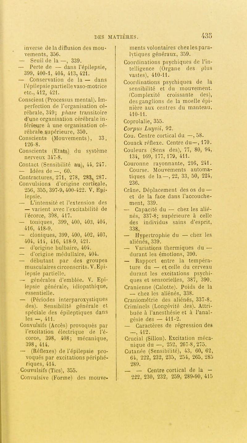 inverse de la diffusion des mou- vements, 356. — Seuil de la —, 339. — Perte de — dans l'épilepsie, 399, 400-1, 404, 413, 421. — Conservation de la —• dans l'épilepsie partielle vaso-motrice etc., 412, 421. Conscient (Processus mental). Im- perfection de l'organisation cé- rébrale, 349; phase transitoire d'une organisation cérébrale in- férieure à une organisation cé- rébrale supérieure, 350. Conscients (Mouvements), 33, 126-8. Conscients (Etats) du système nerveux 347-8. Contact (Sensibilité au), 44, 247. — Idées de —, 60. Contractures, 271, 278, 283, 287. Convulsions d'origine corticale, 256, 355, 397-9,400-422. V. Epi- lepsie. — L'intensité et l'extension des — varient avec re.\citabilité de l'écorce, 398, 417. — toniques, 399, 400, 403, 404, 416, 418-9. — cloniques, 399, 400, 402, 403, 404, 414, 416, 418-9, 421. — d'origine bulbaire, 404. — d'origine médullaire, 404. — débutant par des groupes musculaires circonscrits. V.Epi- lepsie partielle. — générales d'emblée. V. Epi- lepsie générale, idiopatliique, essentielle. — (Périodes interparoxystiques des). Sensibilité générale et spéciale des épileptiques dans les —, 4H. Gonvulsifs (Accès) provoqués par l'excitation électrique de l'é- corce, 398, 408; mécanique, 398, 414. — (Réflexes) de l'épilepsie pro- voqués par excitations périphé- riques, 414. Couvulsifs (Tics), 355. Convulsivc (Forme) des mouve- ments volontaires chez les para- lyti(iues généraux, 359. Coordinations psychiques de l'in- telligence (Organe des plus vastes), 410-11. Coordinations psychiques de la sensibilité et du mouvement. ^Complexité croissante des), des ganglions de la moelle épi- nière aux centres du manteau, 410-11. Coprolalie, 355. Corpus Luysii, 92. Cou. Centre cortical du —, 58. Couack réflexe. Centre du—, 170. Couleurs (Sens des), 77, 80, 94, 134, 109, 177, 179, 411. Couronne rayonnante, 216, 241. Course. Mouvements automa- tiques de la—,22, 33, 50, 224, 236. Crâne. Déplacement des os du — et de la face dans l'accouche- ment, 339. — Capacité du — chez les alié- nés, 337-8; supérieure à celle des individus sains d'esprit, 338. — Hypertrophie du — chez les aliénés, 339. — Variations thermiques du — durant les émotions, 390. — Rapport entre la tempéra- ture du — et celle du cerveau durant les excitations psychi- ques et sensorielles, 387, 390. Crânienne (Calotte). Poids de la — chez les aliénés, 338. Craniométrie des aliénés, 337-8. Criminels (Longévité des). Attri- buée à l'anesthésie et à l'anal- gésie des — 411-2. — Caractères de régression des —, 412. Crucial (Sillon). Excitation méca- nique du —, 2.52, 267-8, 275. Cutanée (Sensibilité), 43, 60, 62, 64, 222, 232, 235, 254, 265, 285 289. — — Centre cortical de la — 222, 230, 232, 259, 289-90, 415