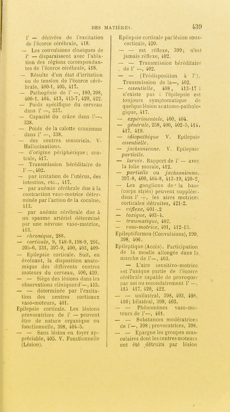 r — dérivées de l'excitation de l'écorce cérébrale, 418. — Les convulsions cloniques de r — disparaissent avec l'abla- tion des régions correspondan- tes de l'écorce cérébrale, 418. — Résulte d'un état d'irritation ou de tension de l'écorce céré- brale, 400-i, iOo, 417. — Pathogénie de 1'—, 180, 398, 400-1, 404, 413, 415-7, 420, 422. — Poids spécifique du cerveau dans l' —, 337. — Capacité du crâne dans 1'—, 338. — Poids de la calotte crânienne dans 1' —, 338. — des centres sensoriels. V- Hallucinations. — d'origine périphérique; cen- trale, 417. — Transmission héréditaire de l'-,402. — par irritation de l'utérus, des intestins, etc., 417. — par anémie cérébrale due à la contraction vaso-motrice déter- minée par l'action de la cocaïne, 413. — par anémie cérébrale due à un spasme artériel déterminé par une névrose vaso-motrice, 413. — chronique, 288. — corticale, 9, 148-9,198-9, 201, 20.Ï-6, 231, 397-9, 400, 403, 409- — Epilepsie corticale. Suit, en évoluant, la disposition anato- mique des dilTérents centres moteurs du cerveau, 400, 420. — — Siège des lésions dans les observations cliniques d'—, 415. — — déterminée par l'excita- tion des centres corticaux vaso-moteurs, 401. Epilepsie corticale. Les lésions provocatrices de 1' — peuvent être de nature organique ou fonctionnelle, 398, 404-5. — — Sans lésion en foyer ap- préciable, 405. V. Fonctionnelle (Lésion). Epilepsie corticale par lésion sous- corticale, 420. — — est réflexe, 399; n'est jamais réflexe, 402. — — Transmission héréditaire . de 1' —, 402. — — (Prédisposition à 1'). Transmission de la—, 402. — esseniielle, 408 , 413-17 ; n'existe pas : l'épilepsie est toujours symptomatique de quelque lésion anatomo-palholo- gique, 417. — expérimentale, 400, 404. — générale, 258, 400, 402-5,414, 417, 419. — idiopalhiquc- V. Epilepsie essentielle. — jacksoniennc. V. Epilepsie partielle. — larvée. Rapport de 1' — avec la folie morale, 412. — partielle ou jacksoniennc. 397-8, 400, 404-8, 413-19, 420-2, — Les ganglions de ' la base (corps striés) peuvent suppléer, dans r —, les aires motrices corticales détruites, 421-2. — réflexe, 401-.2 — lexique, 403-4. — (raumalique, 402. — vaso-motrice, 401, 412-13. Epileptiformes (Convulsions), 199; 398, 406. Epileptique (Accès). Participation de la moelle allongée dans la marche de 1'—, 403. — L'aire sensitivo-motricc est l'unique partie de l'écorce cérébrale capable de provoquer par soi ou secondairement 1' —, 415 417, 420, 422. — — unilatéral, 398, 403, 408, 416; bilatéral, 399, 403. — — Phénomènes vaso-mo- teurs de 1'—, 401. — — Substances modératrices de 1'—, 398 ; provocatrices, 398. — — Epargne les groupes mus- culaires dont les centres moteurs ont été détruits par lésion