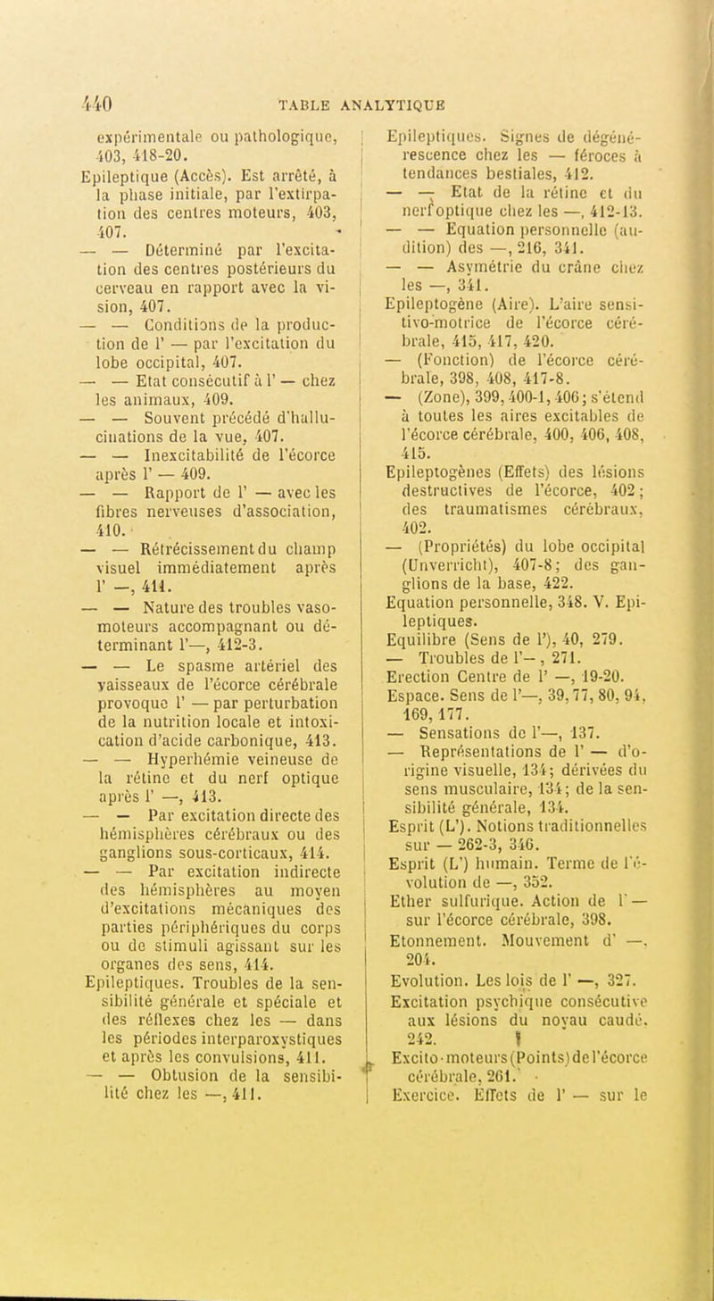 expérimentale ou palhologiqun, i03, 418-20. Epileptique (Accès). Est arrêté, à la phase initiale, par l'extirpa- tion des centres moteurs, 403, 407. — — Déterminé par l'excita- tion des centres postérieurs du cerveau en rapport avec la vi- sion, 407. — — Conditions de la produc- tion de r — par l'excitation du lobe occipital, 407. — — Etat consécutif à 1' — chez les animaux, 409. — — Souvent précédé d'hallu- cinations de la vue, 407. — — Inexcitabilité de l'écorce après r — 409. — — Rapport de 1' — avec les fibres nerveuses d'association, 410. — — Rétrécissement du champ visuel immédiatement après r -, 411. — — Nature des troubles vaso- moteurs accompagnant ou dé- terminant r—, 412-3. — — Le spasme artériel des vaisseaux de l'écorce cérébrale provoque 1' — par perturbation de la nutrition locale et intoxi- cation d'acide carbonique, 413. — — Hyperhémie veineuse de la rétine et du nerf optique après i' —, 413. — — Par excitation directe des hémisphères cérébraux ou des ganglions sous-corticaux, 414. — — Par excitation indirecte des hémisphères au moyen d'excitations mécaniques des parties périphériques du corps ou de stimuli agissant sur les organes des sens, 414. Epileptiques. Troubles de la sen- sibilité générale et spéciale et des réflexes chez les — dans les périodes interparoxystiques et après les convulsions, 411. — — Oblusion de la sensibi- lité chez les —, 411. Epileptiques. Signes de dégéné- ; rescence chez les — féroces à tendances bestiales, 412. — — Etat de la rétine et du • nerf optique chez les —, 412-13. ' — — Equation personnelle (au- dition) des —, 216, 341. — — Asvmétrie du crâne chez ; les—,341. j Epileptogène (Aire). L'aire sensi- tivo-motrice de l'écorce céré- brale, 415, 417, 420. — (Fonction) de l'écoi'ce céré- brale, 398, 408, 417-8. — (Zone), 399,400-1,40G; s'étend à toutes les aires excitables de l'écorce cérébrale, 400, 406, 408, 415. Epilepiogènes (Effets) des lésions destructives de l'écorce, 402 ; des traumatismes cérébraux. 402. — (Propriétés) du lobe occipital (Unverriclit), 407-8; des gan- glions de la base, 422. Equation personnelle, 348. V. Epi- leptiques. Equilibre (Sens de 1'), 40, 279. — Troubles de 1'-, 271. Erection Centre de 1' —, 19-20. Espace. Sens de 1'—. 39,77, 80, 94. 169,177. — Sensations de 1'—, 137. — Représentations de 1' — d'o- rigine visuelle, 134; dérivées du sens musculaire, 134; de la sen- sibilité générale, 134. i Esprit (L'). Notions traditionnelles I sur — 262-3, 346. I Esprit (L') humain. Terme de l'é- volution de —, 352. Ether sulfurique. Action de 1 — sur l'écorce cérébrale, 398. Etonnement. Mouvement d —. 204. Evolution. Les lois de 1' —, 327. Excitation psychique consécutive aux lésions du novau caudé. 242. Il Excitù ■ moteurs (Points) de l'écorce * cérébrale, 261.' • 1 Exercice. ElTets de 1' — sur le