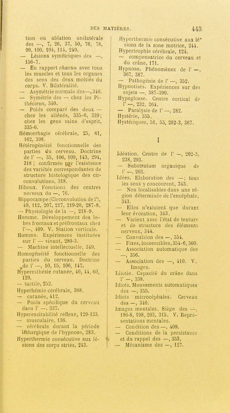 lion ou ablation unilatérale des —, 7, 26, 37, 50, 76, 78, 99, 100, 10i, lli, 249. — Lésions symétriques des —, 156-7. — En rapport chacun avec tous les muscles et tous les organes des sens des deux moitiés du corps. V. Bilaturalité. — Asymétrie normale des—, 340. — Symétrie des — chez les Pi- théciens, 340. — Poids comparé des deux — chez les aliénés, 335-6, 339; chez les gens sains d'esprit, 335-6. Hémorrhagie cérébrale, 25, 61, 162, 398. Hétérogénéité fonctionnelle des parties du cerveau. Doctrine de r —, 35, 106, 109, 143, 294, 318 ; conlirmée pgr l'existence des variétés correspondantes de structure histologique des cir- convolutions, 318. Hiboux. Fonctions des centres nerveux du —, 76. Hippocampe (Circonvolution de 1'), 49, 112, 207, 217, 219-20, 287-8. — Physiologie de la — 218-9. Homme. Développement des lo- bes frontaux et préfrontaux chez 1'—, 409. V. Station verticale. Homme. Expériences instituées sur r — vivant, 280-3. — -Machine intellectuelle, 349. Homogénéité fonctionnelle des parties du cerveau. Docti'ine ,de r —, 10, 15, 106, 147. Hvperesthésie cutanée, 40, 44, 60, 129. — tactile, 252. Hyperhémie cérébrale, 368. — cutanée, 412. — Poids spécifique du cerveau dans r —. 337. Hyperexcitabilité réflexe, 129-133. — musculaire, 136. — cérébrale durant la période léthargique de l'hypnose, 283. Hyperlhermie consécutive aux lé- sions des corps striés, 243. Hypertliermie consécutive aux lé* sions de la zone motrice, 244, Hypertrophie cérébrale, 124. — compensatrice du cerveau et du crâne, 171. Hypnose. Phénomènes de 1' —, 367, 387. — Pathogénie de 1' —, 352. Hypnotisés. Expériences sur des sujets —, 387-390. Hypoglosse. Centre cortical de r —, 232, 264. — Paralysie de 1' —, 282. Hystérie, 355. Hystériques, 51, 55, 282-3, 367. I Idéation. Centre de 1' —, 202-3, 238, 293. — Substratum organique de r ^, 203. Idées. Elaboration des —; tous les sens y concourent, 343. — Non localisables dans une ré- gion déterminée de l'encéphale, 343. — Elles n'existent que durant leur évocation, 343. — Varient avec l'état de texture et de structure des éléments nerveux, 344. — Convulsion des —, 354. — Fixes, incoercibles, 354-6,360. — Association automatique des —, 356. — Association des —, 410. V. Images. Idiotie. Capacité du crâne dans r -, 338. Idiots. Mouvements automatiques des —, 355. Idiots microcéphales. Cerveaii des -, 340. Images mentales. Siège des —, 186-8, 198,203, 315. V. Repré- sentations mentales. — Condition des—, 409. — Conditions de la persistance et du rappel des —, 353, — Mécanisme des —, 127.
