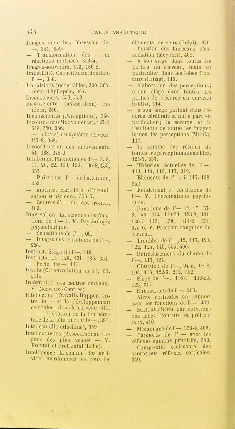 Jiiiagos ineiitules. Obsession des —, 354, 359. — Transformalion des — en réactions motrices, 353-4. Images-souvenirs, 173, 186-8. Imbécillité. Cai)acité du crâne dans 1' -, 338. Impulsions incoercibles, 360, 364; sorte d'épilepsie, 364. Inconscience, 350, 358. Inconsciente (Association) des idées, 356. Inconscientes (Perceptions), 366. Inconscients (Mouvements), 127-8, 348, 350, 356. — (Etats) du système nerveux, 347-8, 358. Incoordination des mouvements. 51, 138, 278-9. Inhibition. Phénomènes d'—, 3, 8, 17, '20, 22, 100, 129, 13(5-8,153, .357. — Puissance d'—de l'attention, 353. — motrice, caractère d'organi- sation supérieure, 3.'j6-7, — Centres d' — du lobe frontal, 409. Innerva'tion. La science des fonc- tions de r— 1. V. Psychologie physiologique. -— Sensations de 1'—, 60. — Images des sensations de 1—, 226. Instinct. Siège de 1'—, 119. Instincts, 14, 128, 131, 136, 351. — Perte des-, 115. Insula (Circonvolution de n. 53, 211. Intégration des centres nerveux. V. Nerveux (Centres). Intellectuel (Travail). Rapport en- tre le — et le développement de chaleur dans le cerveau, 345. — — Elévation de la tempéra- ture de la tête durant le —.386. Intellectuelle (Machine), 349. Intellectuelles (Associations). Or- gane des plus vastes —. V. Frontal et Préfrontal (Lobe). Intelligence, la somme des acti- vités coordonnées de tous les éléments nerveux (Golgi), 376. — fonction des faisceaux d'as- sociation (Meynert), 409. — a son siège dans toutes les parties du cerveau, mais en particulier dans les lobes fron- taux (Uitzig), 119. — élaboration des perceptions; a son siège dans toutes les parties de l'écorce du cerveau (Goltz), 114. — a son siège partout dans Té- corce cérébrale et nulle part en particulier ; la somme et la résultante de toutes les images issues des perceptions (Munk), 117. — la somme des résidus de toutes les perceptions sensibles. 124-5, 357. — Théories actuelles de 1'—. 113, 114, 116, 117, 342. — Eléments de 1'—, 4, 117, 138. 342. — Fondement et conditions de 1'—. V. Coordinations psychi- ques. — Fonctions de 1'— 14,17, 37- 8, 58, 114, 119-20, 123-8, 131. 136-7, 143, 338, 340-2, 351. 375-6. V. Pression sanguine du cerveau. — Troubles de r-,12, 117, 120. 122, 12i, 140, 355, 406. — Rétrécissement du champ de r—, 117,124. — Obtusion de 1'—, 94-5, 97-8. 103, 115, 122-3, 212, 352. — Siège de 1'-, 116-7, 119-20, 123, 317. — Substratum de 1'—, 203. — Aires corticales en rapport avec les fonctions de 1'—, 410. — Surtout altérée par les lésion.-: des lobes frontaux et prélron- taux, 410. — Mécanisme de T—, 353-4, 409. — Rapports de 1' — avec les réflexes spinaux primitifs, 349. — Complexité croissante dos sensations réilexes corticales, 349.