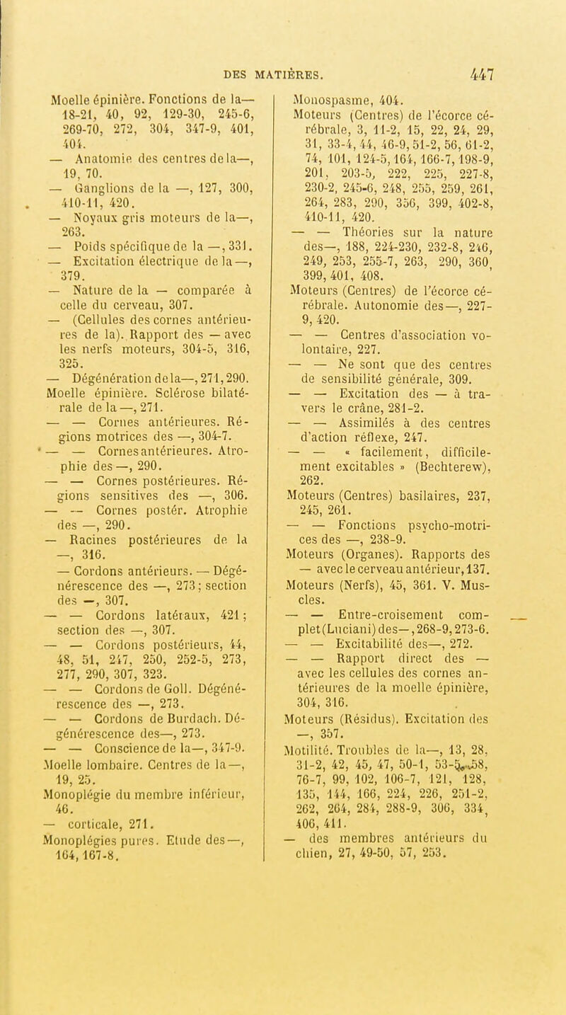 Moelle épinière. Fonctions de la— ■18-21, 40, 92, 129-30, 245-6, 269-70, 272, 304, 347-9, 401, 404. — Anatomle des centres delà—, 19, 70. — Ganglions de la —, 127, 300, 410-11, 420. — Noyaux gv\s moteurs de la—, 263. — Poids spécifique de la—, 331. — Excitation électrique de la—, 379. — Nature de la — comparée à celle du cerveau, 307. — (Cellules des cornes antérieu- res de la). Rapport des — avec les nerfs moteurs, 304-5, 316, 325. — Dégénération delà—,271,290. Moelle épinière. Sclérose bilaté- rale de la—, 271. — — Cornes antérieures. Ré- gions motrices des —, 304-7. •— — Cornes antérieures. Atro- phie des—, 290. — — Cornes postérieures. Ré- gions sensilives des —, 306. — — Cornes postér. Atrophie des —, 290. — Racines postérieures de la —, 316. — Cordons antérieurs. — Dégé- nérescence des —, 273; section des —, 307. — — Cordons latéraux, 421 ; section des —, 307. — — Cordons postérieurs, 44, 48, 51, 217, 250, 252-5, 273, 277, 290, 307, 323. — — Cordons de Coll. Dégéné- rescence des —, 273. — — Cordons de Hurdach. Dé- générescence des—, 273. — — Conscience de la—, 347-9. .Moelle lombaire. Centres de la—, 19, 25. Monoplégie du membre inférieur, 46. — corticale, 271. Monoplégies pures. Elude des—, 104,167-8, Mouospasme, 404. Moteurs (Centres) de l'écorce cé- rébrale, 3, 11-2, 15, 22, 24, 29, 31, 33-4, 44, 46-9,51-2,56,61-2, 74, 101, 124-5,16i, 166-7,198-9, 201, 203-5, 222, 225, 227-8, 230-2, 245-6, 248, 2,55, 259, 261, 264, 283, 200, 356, 399, 402-8, 410-11, 420. — — Théories sur la nature des—, 188, 224-230, 232-8, 2't6, 249, 253, 255-7, 263, 290, 360 399,401, 408. Moteurs (Centres) de l'écorce cé- rébrale. Autonomie des—, 227- 9, 420. — — Centres d'association vo- lontaire, 227. — — Ne sont que des centres de sensibilité générale, 309. — — Excitation des — à tra- vers le crâne, 281-2. — — Assimilés à des centres d'action réflexe, 247. — — « facilement, difficile- ment excitables » (Bechterew), 262. Moteurs (Centres) basilaires, 237, 245, 261. — — Fonctions psycho-motri- ces des —, 238-9. Moteurs (Organes). Rapports des — avec le cerveau antérieur, 137. Moteurs (Nerfs), 45, 361. V. Mus- cles. — — Entre-croisement com- plet (Luciani) des—, 268-9,273-6. — — Excitabilité des—, 272. — — Rapport direct des — avec les cellules des cornes an- térieures de la moelle épinière, 304, 316. Moteurs (Résidus). Excitation des -, 357. Motilité. Troubles de la—, 13, 28, 31-2, 42, 45, 47, 50-1, 53-5^8, 76-7, 99, 102, 106-7, 121, 128, 135, 144, 166, 224, 226, 251-2, 262, 264, 284, 288-9, 300, 334, 406, 411. — des membres antérieurs du chien, 27, 49-50, 57, 253.