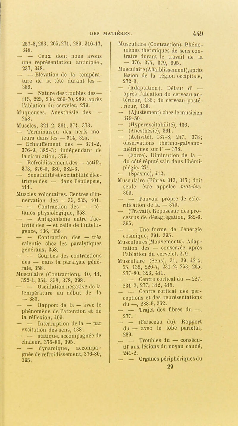 257-8,263, 265,271, 289, 316-17, 348. — — Ceux dont nous avons une représentatiou anticipée, 237, 348. — — Elévation de la tempéra- ture de la tête durant les — 386. — — Nature des troubles des— 115, 225, 236, 269-70, 289; après l'ablation du cervelet, 279. Muqueuses. Anesthésie des - 248. Muscles, 321-2, 361, 371, 373. — Terminaison des nerfs mo- teurs dans les — 314, 324. — Echauffemcnt des — 371-2, 376-9, 382-3; indépendant de la circulation, 379. — Refroidissement des—actifs, 373, 376-9, 380, 382-3. — Sensibilité et excitabilité élec- trique des — dans l'épilepsie, 411. Muscles volontaires. Centres d'in- nervation des — 35, 235, 401. — — Contraction des — : té- tanos physiologique, 358. — — Antagonisme entre l'ac- tivité des — et celle de l'intelli- gence, 136, 356. — — Contraction des — très ralentie chez les paralytiques généraux, 358. — — Courbes des contractions des — dans la paralysie géné- rale, 358. •Musculaire (Contraction), 10, 11, 322-4, 354, 358, 378, 398. — — Oscillation négative de la température au début de la — 383. — — Rapport de la — avec le phénomène de l'attention et de la réflexion, 409. — — Interruption de la — par excitation des sens, 138. — — statique, accompagnée de chaleur, 376-80, 395. — — dynamique, accompa- gnée de refroidissement, 376-80, 395. Musculaire (Contraction). Phéno- mènes thermiques de sens con- traire durant le travail de la — 376, 377, 379, 395. Musculaire(Afraiblissement),après lésion de la région occipitale, 272-3. — (Adaptation). Défaut d' — après l'ablation du cerveau an- térieur, 135; du cerveau posté- . rieur, 138. — (Ajustement) chez le musicien 349-50. — (Hyperexcitabilité), 136. — (Anesthésie), 361. — (Activité), 137-8, 247, 378; observations thermo-gaivano- métriques sur 1' — 378. — (Force). Diminution de la — du côté réputé sain dans l'hémi- plégie, 271. — (Spasme), 412. Musculaire (Fibre), 313, 347 ; doit seule être appelée motrice, 309. — — Pouvoir propre de calo- rificaiion de la — 379. —- (Travail). Reposesur des pro- cessus de désagrégation, 382-3. 395. — — Une forme de l'énergie cosmique, 391, 395. Musculan-es (Mouvements). Adap- tation des — conservée après l'ablation du cervelet, 279. Musculaire (Sens), 31, 39, 42-4, 55, 135, 226-7, 231-2, 253, 265, 277-80, 323, 411. — — Centre cortical du — 227, 231-2, 277, 312, 415. — — Centre cortical des per- ceptions et des représentations du —, 288-9, 362. _ — Trajet des flbres du —, 277. — — (Faisceau du). Rap^jort du — avec le lobe pariétal, 289. — — Troubles du — consécu- tif aux lésions du noyau caudé, 241-2. — — Organes périphériques du 29