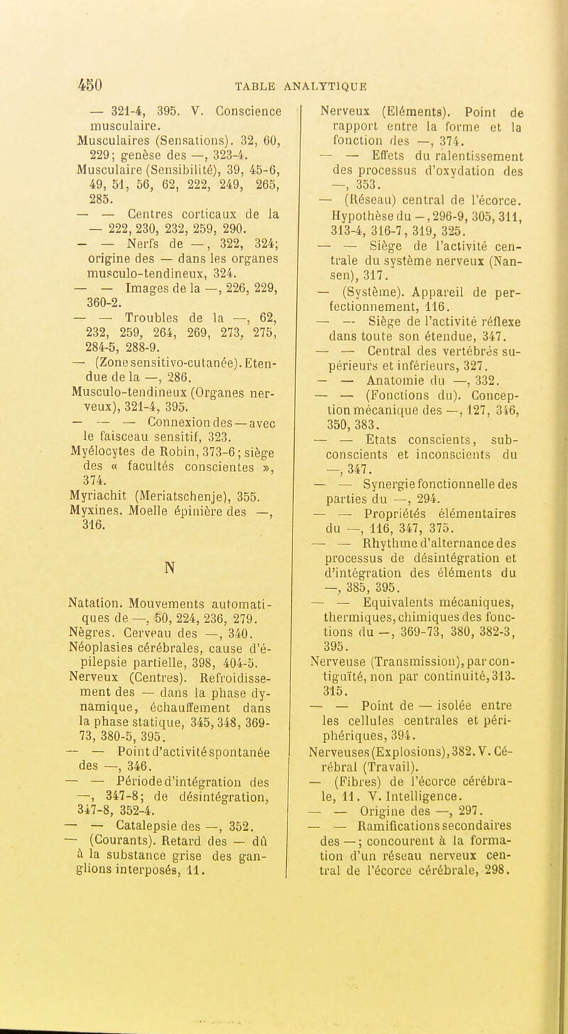 — 321-4, 395. V. Conscience musculaire. Musculaires (Sensations). 32, 60, 229; genèse des —, 323-4. Musculaire (Sensibilité), 39, 45-6, 49, 51, 56, 62, 222, 249, 265, 285. — — Centres corticaux de la — 222, 230, 232, 259, 290. — — Nerfs de — , 322, 324; origine des — dans les organes musculo-tendineux, 324. — — Images de la —, 226, 229, 360-2. — — Troubles de la —, 62, 232, 259, 264, 269, 273, 275, 284-5, 288-9. — (Zone sensitivo-cutanée). Eten- due de la —, 286. Musculo-tendineux (Organes ner- veux), 321-4, 395. — — — Connexion des—avec le faisceau sensitif, 323. Myélocytes de Robin, 373-6; siège des « facultés conscientes », 374. Myriachit (Meriatschenje), 355. Myxines. Moelle épinière des —, 316. N Natation. Mouvements automati- ques de —, 50, 224, 236, 279. Nègres. Cerveau des —, 340. Néoplasies cérébrales, cause d'é- pilepsie partielle, 398, 404-5. Nerveux (Centres). Refroidisse- ment des — dans la phase dy- namique, échauffement dans la phase statique, 345,348, 369- 73, 380-5, 395. — — Point d'activité spontanée des —, 346. — — Période d'intégration des —, 347-8; de désintégration, 347-8, 352-4. — — Catalepsie des —, 352. — (Courants). Retard des — dû à la substance grise des gan- glions interposés, 11. Nerveux (Eléments). Point de rapport entre la forme et la fonction des —, 374. — — Effets du ralentissement des processus d'oxydation des —, 353. — (Réseau) central de l'écorce. Hypothèse du -, 296-9, 305,311, 313-4, 316-7, 319, 325. — — Siège de l'activité cen- trale du système nerveux (Nan- sen), 317. — (Système). Appareil de per- fectionnement, 116. — — Siège de l'activité réflexe dans toute son étendue, 347. — — Central des vertébrés su- périeurs et inférieurs, 327. — — Anatomie du —, 332. — — (Fonctions du). Concep- tion mécanique des —, 127, 346, 350, 383. — — Etats conscients, sub- conscients et inconscients du —, 347. — — Synergie fonctionnelle des parties du —, 294. — — Propriétés élémentaires du — 116, 347, 375. — — Rhythme d'alternance des processus de désintégration et d'intégration des éléments du —, 385, 395. — — Equivalents mécaniques, thermiques, chimiques des fonc- tions du -, 369-73, 380, 382-3, 395. Nerveuse (Transmission), par con- tiguïté, non par continuité,313- 315. — — Point de — isolée entre les cellules centrales et péri- phériques, 394. Nerveuses(Explosions),382. V. Cé- rébral (Travail). — (Fibres) de l'écorce cérébra- le, 11. V. Intelligence. — — Origine des —, 297. — — Ramifications secondaires des — ; concourent à la forma- tion d'un réseau nerveux cen- tral de l'écorce cérébrale, 298.