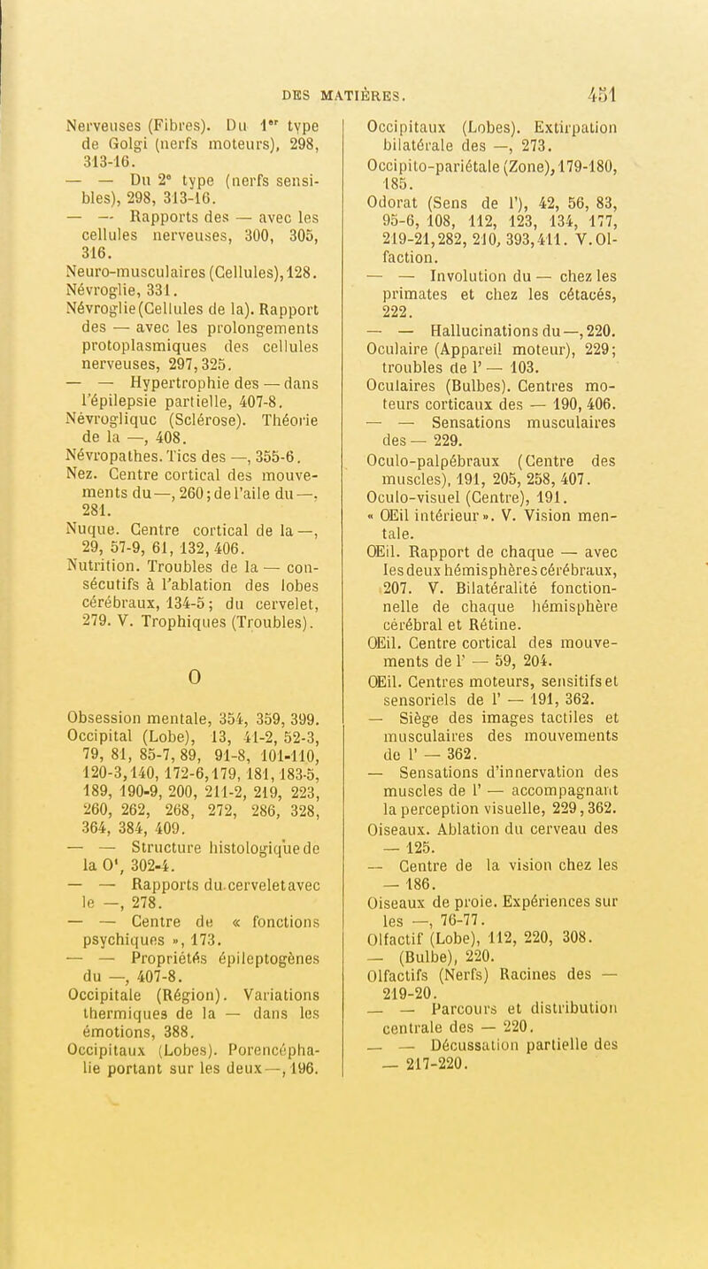 Nerveuses (Fibres). Du 1 type de Golgi (nerfs moteurs), 298, 313-16. — — Du 2* type (nerfs sensi- bles), 298, 313-16. — — Rapports des — avec les cellules nerveuses, 300, 305, 316. Neuro-musculaires (Cellules), 128, Névroglie, 331. Névroglie (Cellules de la). Rapport des — avec les prolongements protoplasmiques des cellules nerveuses, 297,325. — — Hypertrophie des — dans l'épilepsie partielle, 407-8. Névrogliquc (Sclérose). Théorie de la —, 408. Névropathes. Tics des —, 355-6. Nez. Centre cortical des mouve- ments du—, 260;deraile du—. 281. Nuque. Centre cortical de la—, 29, 57-9, 61, 132,406. Nutrition. Troubles de la — con- sécutifs à l'ablation des lobes cérébraux, 134-5 ; du cervelet, 279. V. Trophiques (Troubles). 0 Obsession mentale, 354, 359, 399. Occipital (Lobe), 13, 41-2, 52-3, 79, 81, 85-7,89, 91-8, 101-110, 120-3,140, 172-6,179,181,183-5, 189, 190-9, 200, 211-2, 219, 223, 260, 262, 268, 272, 286, 328, 364, 384, 409. — — Structure histologiquede la 0', 302-4. — — Rapports du.cerveletavec le —, 278. — — Centre de « fonctions psychiques », 173. — — Propriétés épileptogènes du — 407-8. Occipitale (Région). Variations thermiques de la — dans les émotions, 388. Occipitaux (Lobes). Porencépha- lie portant sur les deu.\—,196. Occipitaux (Lobes). Extirpation bilatérale des —, 273. Occipito-pariétale(Zone),179-180, 185. Odorat (Sens de 1'), 42, 56, 83, 95-6, 108, 112, 123, 134, 177, 219-21,282, 210, 393,411. V. Ol- faction. — — Involution du — chez les primates et chez les cétacés, 222. — — Hallucinations du—,220. Oculaire (Appareil moteur), 229; troubles de 1' — 103. Oculaires (Bulbes). Centres mo- teurs corticaux des — 190, 406. — — Sensations musculaires des — 229. Oculo-palpébraux (Centre des muscles), 191, 205, 258, 407. Oculo-visuel (Centre), 191. « OEil intérieur». V. Vision men- tale. OEIL Rapport de chaque — avec les deux hémisphères cérébraux, 207. V. Bilatéralité fonction- nelle de chaque hémisphère cérébral et Rétine. OEil. Centre cortical des mouve- ments de r — 59, 204. OEil. Centres moteurs, sensitifset sensoriels de 1' — 191, 362. — Siège des images tactiles et musculaires des mouvements de r — 362. — Sensations d'innervation des muscles de 1' — accompagnant la perception visuelle, 229,362. Oiseaux. Ablation du cerveau des — 125. ~ Centre de la vision chez les — 186. Oiseaux de proie. Expériences sur les -, 76-77. Olfactif (Lobe), 112, 220, 308. — (Bulbe), 220. Olfactifs (Nerfs) Racines des — 219-20. — — Parcours et distribution centrale des — 220. _ — Décussallon partielle des _ 217-220.