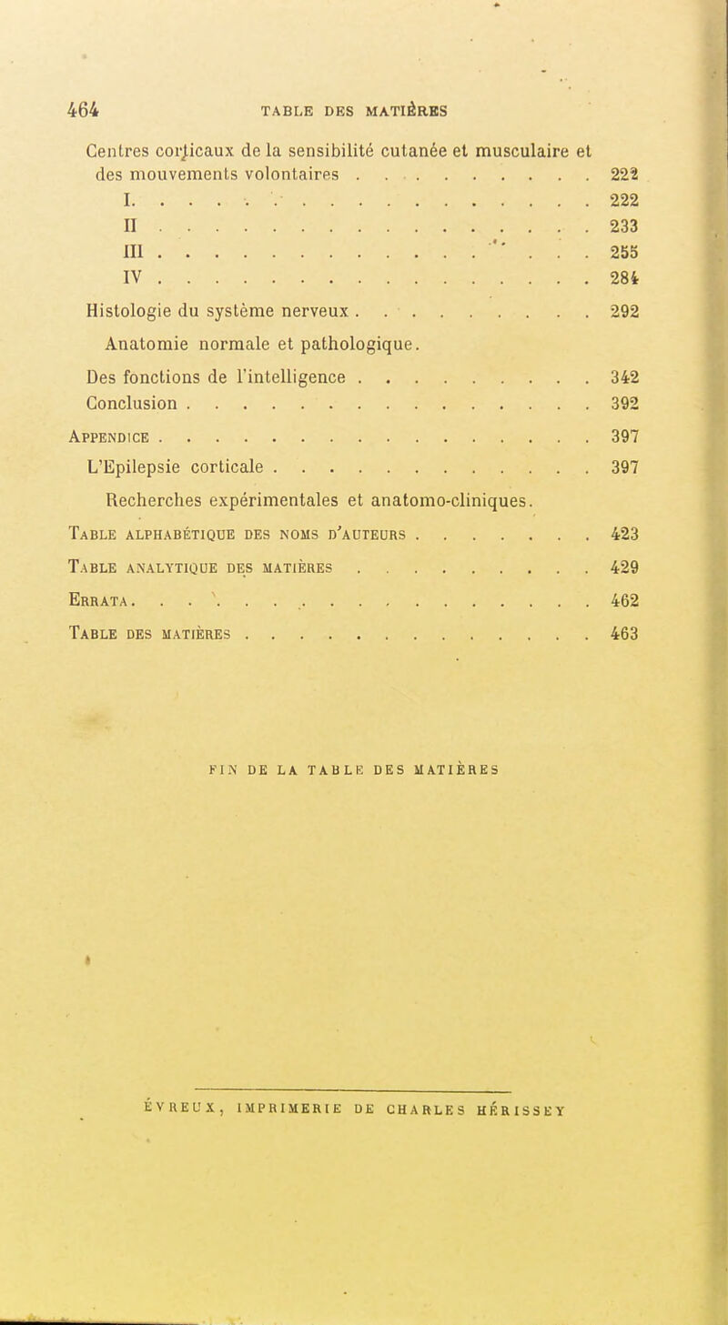 Centres corj.icaux de la sensibilité cutanée et musculaire et des mouvements volontaires 222 I. .... 222 II 233 m '' . . 255 IV 284 Histologie du système nerveux . 292 Anatomie normale et pathologique. Des fonctions de l'intelligence 342 Conclusion 392 Appendice 397 L'Epilepsie corticale 397 Recherches expérimentales et anatomo-cliniques. Table alphabétique des noms d'auteurs 423 Table an.alytique des matières 429 Errata. 462 Table des matières 463 FIN DE LA table DES MATIÈRES * ÉVREUX, IMPRIMERIE DE CHARLES HÉRISSEY