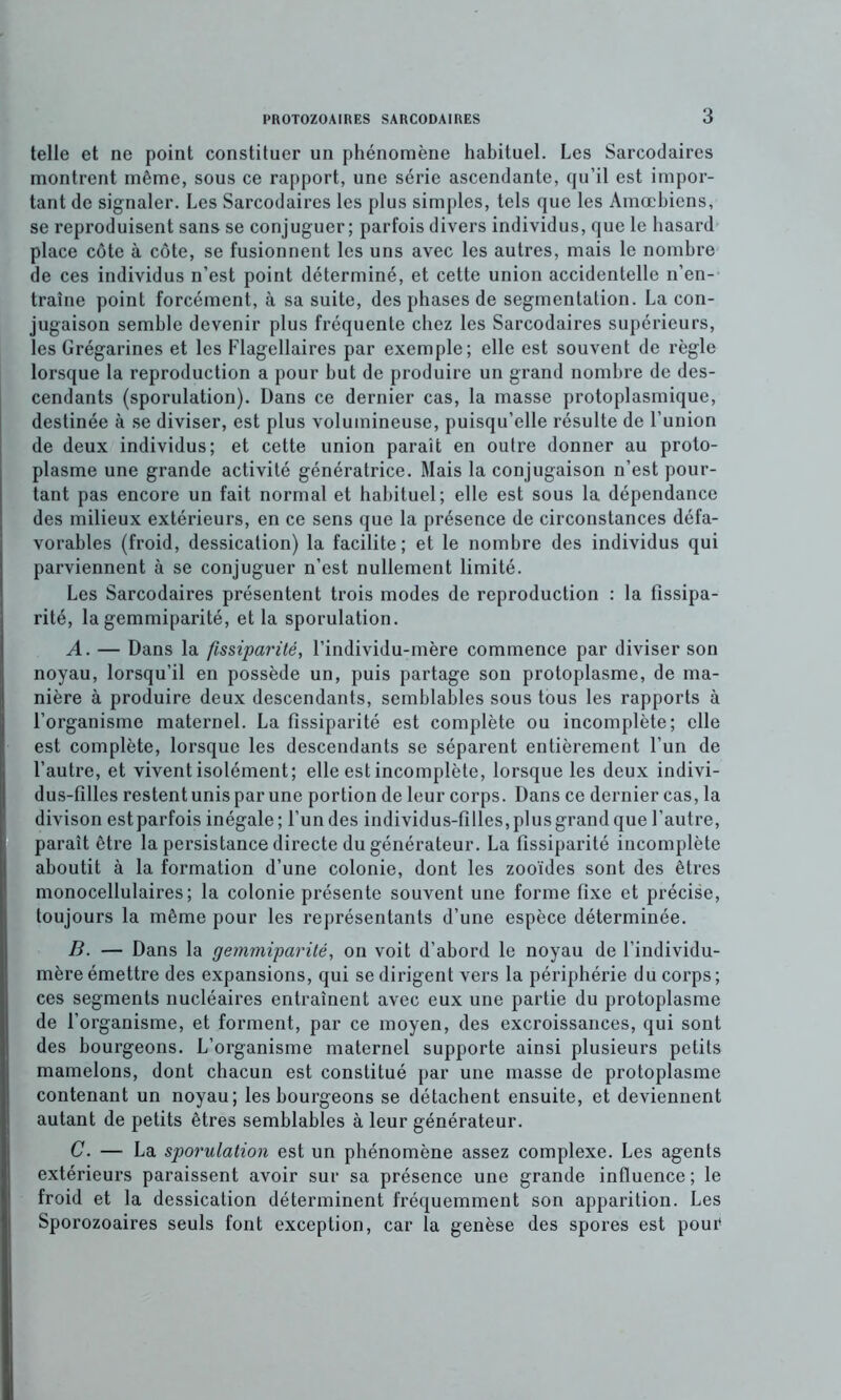 telle et ne point constituer un phénomène habituel. Les Sarcodaires montrent même, sous ce rapport, une série ascendante, qu’il est impor- tant de signaler. Les Sarcodaires les plus simples, tels que les Amœbiens, se reproduisent sans se conjuguer; parfois divers individus, que le hasard place cote à côte, se fusionnent les uns avec les autres, mais le nombre de ces individus n’est point déterminé, et cette union accidentelle n’en- traîne point forcément, à sa suite, des phases de segmentation. La con- jugaison semble devenir plus fréquente chez les Sarcodaires supérieurs, les Grégarines et les Flagellaires par exemple; elle est souvent de règle lorsque la reproduction a pour but de produire un grand nombre de des- cendants (sporulation). Dans ce dernier cas, la masse protoplasmique, destinée à se diviser, est plus volumineuse, puisqu’elle résulte de l’union de deux individus; et cette union paraît en outre donner au proto- plasme une grande activité génératrice. Mais la conjugaison n’est pour- tant pas encore un fait normal et habituel; elle est sous la dépendance des milieux extérieurs, en ce sens que la présence de circonstances défa- vorables (froid, dessication) la facilite; et le nombre des individus qui parviennent à se conjuguer n’est nullement limité. Les Sarcodaires présentent trois modes de reproduction : la fissipa- rité, la gemmiparité, et la sporulation. A. — Dans la fissiparité, l’individu-mère commence par diviser son noyau, lorsqu’il en possède un, puis partage son protoplasme, de ma- nière à produire deux descendants, semblables sous tous les rapports à l’organisme maternel. La fissiparité est complète ou incomplète; elle est complète, lorsque les descendants se séparent entièrement l’un de l’autre, et vivent isolément; elle est incomplète, lorsque les deux indivi- dus-filles restent unis par une portion de leur corps. Dans ce dernier cas, la divison est parfois inégale; l’un des individus-filles, plus grand que l’autre, paraît être la persistance directe du générateur. La fissiparité incomplète aboutit à la formation d’une colonie, dont les zooïdes sont des êtres monocellulaires; la colonie présente souvent une forme fixe et précise, toujours la même pour les représentants d’une espèce déterminée. B. — Dans la gemmiparité, on voit d’abord le noyau de l’individu- mère émettre des expansions, qui se dirigent vers la périphérie du corps; ces segments nucléaires entraînent avec eux une partie du protoplasme de l’organisme, et forment, par ce moyen, des excroissances, qui sont des bourgeons. L’organisme maternel supporte ainsi plusieurs petits mamelons, dont chacun est constitué par une masse de protoplasme contenant un noyau; les bourgeons se détachent ensuite, et deviennent autant de petits êtres semblables à leur générateur. C. — La sporulation est un phénomène assez complexe. Les agents extérieurs paraissent avoir sur sa présence une grande influence ; le froid et la dessication déterminent fréquemment son apparition. Les Sporozoaires seuls font exception, car la genèse des spores est pour
