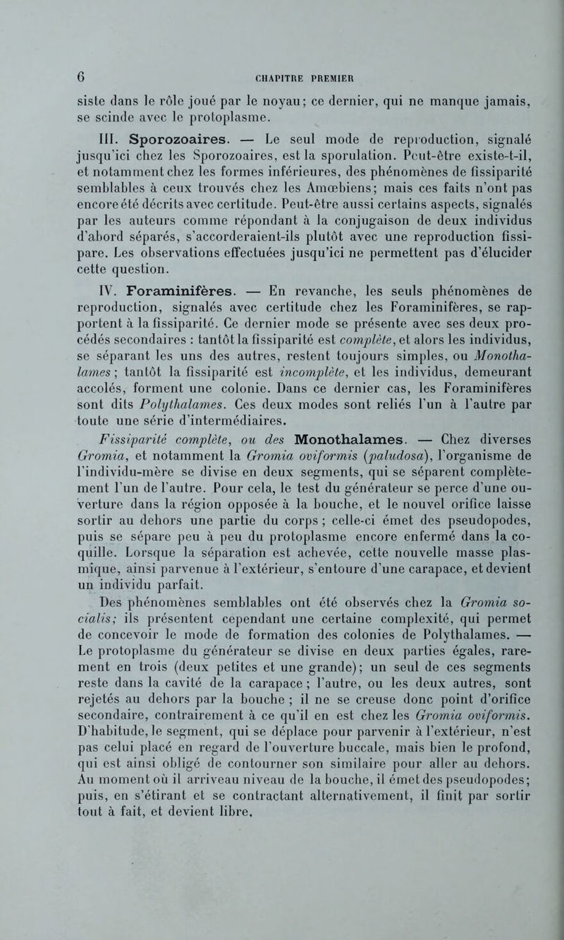 siste dans le rôle joué par le noyau; ce dernier, qui ne manque jamais, se scinde avec le protoplasme. III. Sporozoaires. — Le seul mode de re[)ioduction, signalé jusqu’ici chez les Sporozoaires, est la sporulation. Peut-être existe-t-il, et notamment chez les formes inférieures, des phénomènes de fissiparité semblables à ceux trouvés chez les Amœbiens; mais ces faits n’ont pas encore été décrits avec certitude. Peut-être aussi certains aspects, signalés par les auteurs comme répondant à la conjugaison de deux individus d’abord séparés, s’accorderaient-ils plutôt avec une reproduction fissi- pare. Les observations effectuées jusqu’ici ne permettent pas d’élucider cette question. IV. Foraminifères. — En revanche, les seuls phénomènes de reproduction, signalés avec certitude chez les Foraminifères, se rap- portent à la fissiparité. Ce dernier mode se présente avec ses deux pro- cédés secondaires : tantôt la fissiparité est complète, et alors les individus, se séparant les uns des autres, restent toujours simples, ou Monotha- lames ; tantôt la fissiparité est incomplète, et les individus, demeurant accolés, forment une colonie. Dans ce dernier cas, les Foraminifères sont dits Polythalames. Ces deux modes sont reliés l’un à l’autre par toute une série d’intermédiaires. Fissiparité complète, ou des Monothalames. — Chez diverses Gromia, et notamment la Gromia oviformis (paludosa), l’organisme de l’individu-mère se divise en deux segments, qui se séparent complète- ment l’un de l’autre. Pour cela, le test du générateur se perce d’une ou- verture dans la région opposée à la bouche, et le nouvel orifice laisse sortir au dehors une partie du corps ; celle-ci émet des pseudopodes, puis se sépare peu à peu du protoplasme encore enfermé dans la co- quille. Lorsque la séparation est achevée, cette nouvelle masse plas- mique, ainsi parvenue à l’extérieur, s’entoure d’une carapace, et devient un individu parfait. Des phénomènes semblables ont été observés chez la Gromia so- cialis; ils présentent cependant une certaine complexité, qui permet de concevoir le mode de formation des colonies de Polythalames. — Le protoplasme du générateur se divise en deux parties égales, rare- ment en trois {deux petites et une grande) ; un seul de ces segments reste dans la cavité de la carapace ; l’autre, ou les deux autres, sont rejetés an dehors par la bouche ; il ne se creuse donc point d’orifice secondaire, contrairement à ce qu’il en est chez les Gromia oviformis. D’habitude, le segment, qui se déplace pour parvenir à l’extérieur, n’est pas celui placé en regard de l’ouverture buccale, mais bien le profond, qui est ainsi obligé de contourner son similaire pour aller au dehors. Au moment où il arriveau niveau de la bouche, il émet des pseudopodes; puis, en s’étirant et se contractant alternativement, il finit par sortir tout à fait, et devient libre.