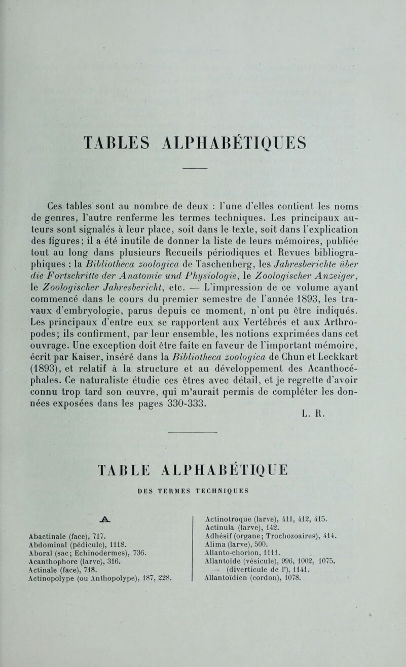 TABLES ALPHABÉTIQUES Ces tables sont au nombre de deux ; l’une d’elles contient les noms de genres, l’autre renferme les termes techniques. Les principaux au- teurs sont signalés à leur place, soit dans le texte, soit dans l’explication des figures; il a été inutile de donner la liste de leurs mémoires, publiée tout au long dans plusieurs Recueils périodiques et Revues bibliogra- phiques : la Bibliotheca zoologica de Taschenherg, les Jahresberichte über (lie Fortschritle der Anatomie und Physiologie, le Zoologischer Anzeiger, le Zoologischer Jahresbericht, etc. — L’impression de ce volume ayant commencé dans le cours du premier semestre de l’année 1893, les tra- vaux d’embryologie, parus depuis ce moment, n'ont pu être indiqués. Les principaux d’entre eux se rapportent aux Vertébrés et aux Arthro- podes; ils confirment, par leur ensemble, les notions exprimées dans cet ouvrage. Une exception doit être faite en faveur de l’important mémoire, écrit par Kaiser, inséré dans la Bibliotheca zoologica de Chun et Leckkart (1893), et relatif à la structure et au développement des Acanthocé- phales. Ce naturaliste étudie ces êtres avec détail, et je regrette d’avoir connu trop tard son œuvre, qui m’aurait permis de compléter les don- nées exposées dans les pages 330-333. L. R. TABLE ALBIIABÉTIQUE DES TERMES TECHNIQUES -A. Abaclinale (face), 717. Abdominal (pédicule), 1118. Aboral (sac; Echinodermes), 736. Acanlhophore (larve), 316. Actinale (face), 718. Aclinopolype (ou Anlliopolype), 187, 228. Actinolroque (larve), 411, 412, 415. Actinula (larve), 142. Adhésif (organe; Trochozoaires), 414. -Alima (larve), 500. Allanto-chorion, 1111. Allantoïde (vésicule), 996, 1002, 1075. — (diverticule de 1’), 1141. ■Vllantoïdien (cordon), 1078.