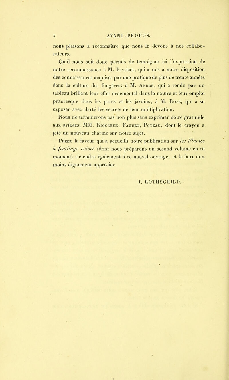 nous plaisons à reconnaître que nous le devons à nos collabo- rateurs. Qu'il nous soit donc permis de témoigner ici l'expression de notre reconnaissance à M. Rivière, qui a mis à notre disposition des connaissances acquises par une pratique de plus de trente années dans la culture des fougères; à M. André, qui a rendu par un tableau brillant leur effet ornemental dans la nature et leur emploi pittoresque dans les parcs et les jardins; à M. Roze, qui a su exposer avec clarté les secrets de leur multiplication. Nous ne terminerons pas non plus sans exprimer notre gratitude aux artistes, MM. Riocreux, Faguet, Poteau, dont le crayon a jeté un nouveau charme sur notre sujet. Puisse la faveur qui a accueilli notre publication sur les Plantes à feuillage coloré (dont nous préparons un second volume en ce moment) s'étendre également à ce nouvel ouvrage, et le faire non moins dignement apprécier.