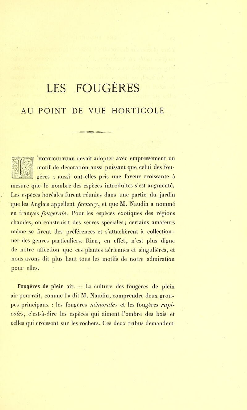 AU POINT DE VUE HORTICOLE 9À horticulture devait adopter avec empressement un motif de décoration aussi puissant que celui des fou- gères ; aussi ont-elles pris une faveur croissante à mesure que le nombre des espèces introduites s'est augmenté. Les espèces boréales furent réunies dans une partie du jardin que les Anglais appellent fernery, et que M. Naudin a nommé en français fougeraie. Pour les espèces exotiques des régions ebaudes, on construisit des serres spéciales; certains amateurs môme se firent des préférences et s'attachèrent à collection- ner des genres particuliers. Rien, en effet, n'est plus digne de notre affection que ces plantes aériennes et singulières, et nous avons dit plus haut tous les motifs de notre admiration pour elles. Fougères de plein air. — La culture des fougères de plein air pourrait, comme l'a dit M. Naudin, comprendre deux grou- pes principaux : les fougères némorales et les fougères rupi- coles, c'est-à-dire les espèces qui aiment l'ombre des bois et celles qui croissent sur les rochers. Ces deux tribus demandent
