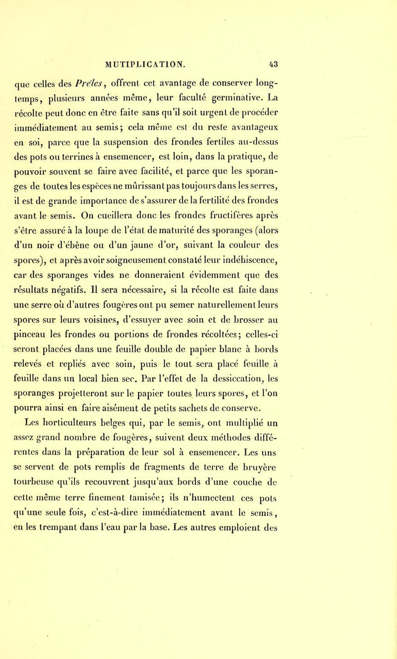 que celles des Prêles, offrent cet avantage de conserver long- temps, plusieurs années même, leur faculté germinative. La récolte peut donc en être faite sans qu'il soit urgent de procéder immédiatement au semis; cela même est du reste avantageux en soi, parce que la suspension des frondes fertiles au-dessus des pots ou terrines à ensemencer, est loin, dans la pratique, de pouvoir souvent se faire avec facilité, et parce que les sporan- ges de toutes les espèces ne mûrissant pas toujours dans les serres, il est de grande importance de s'assurer de la fertilité des frondes avant le semis. On cueillera donc les frondes fructifères après s'être assuré à la loupe de L'état de maturité des sporanges (alors d'un noir d'ébène ou d'un jaune d'or, suivant la couleur des spores), et après avoir soigneusement constaté leur indéhiscence, car des sporanges vides ne donneraient évidemment que des résultats négatifs. 11 sera nécessaire, si la récolte est faite dans une serre où d'autres fougères ont pu semer naturellement leurs spores sur leurs voisines, d'essuyer avec soin et de brosser au pinceau les frondes ou portions de frondes récoltées; celles-ci seront placées dans une feuille double de papier blanc à bords relevés et repliés avec soin, puis le tout sera placé feuille à feuille dans un local bien sec. Par l'effet de la dessiccation, les sporanges projetteront sur le papier toutes leurs spores, et l'on pourra ainsi en faire aisément de petits sachets de conserve. Les horticulteurs belges qui, par le semis, ont multiplié un assez grand nombre de fougères, suivent deux méthodes diffé- rentes dans la préparation de leur sol à ensemencer. Les uns se servent de pots remplis de fragments de terre de bruyère tourbeuse qu'ils recouvrent jusqu'aux bords d'une couche de cette même terre finement tamisée; ils n'humectent ces pots qu'une seule fois, c'est-à-dire immédiatement avant le semis, en les trempant dans l'eau par la base. Les autres emploient des