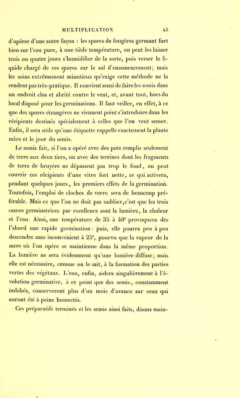 d'opérer d'une autre façon : les spores de fougères germant fort bien sur l'eau pure, à une tiède température, on peut les laisser trois ou quatre jours s'humidifier de la sorte, puis verser le li- quide chargé de ces spores sur le sol d'ensemencement; mais les soins extrêmement minutieux qu'exige cette méthode ne la rendent pas très-pratique. Il convient aussi de faire les semis dans un endroit clôs et abrité contre le vent, et, avant tout, hors du local disposé pour les germinations. Il faut veiller, en effet, à ce que des spores étrangères ne viennent point s'introduire dans les récipients destinés spécialement à celles que l'on veut semer. Enfin, il sera utile qu'une étiquette rappelle exactement la plante mère et le jour du semis. Le semis fait, si l'on a opéré avec des pots remplis seulement de terre aux deux tiers, ou avec des terrines dont les fragments de terre de bruyère ne dépassent pas trop le fond, on peut couvrir ces récipients d'une vitre fort nette, ce qui activera, pendant quelques jours, les premiers effets de la germination. Toutefois, l'emploi de cloches de verre sera de beaucoup pré- férable. Mais ce que l'on ne doit pas oublier,c'est que les trois causes germinatrices par excellence sont la lumière, la chaleur et l'eau. Ainsi, une température de 35 à 40° provoquera dès l'abord une rapide germination : puis, elle pourra peu à peu descendre sans inconvénient à 25°, pourvu que la vapeur de la serre où l'on opère se maintienne dans la même proportion. La lumière ne sera évidemment qu'une lumière diffuse ; mais elle est nécessaire, comme on le sait, à la formation des parties vertes des végétaux. L'eau, enfin, aidera singulièrement à l'é- volution germinative, à ce point que des semis, constamment imbibés, conserveront plus d'un mois d'avance sur ceux qui auront été à peine humectés. Ces préparatifs terminés et les semis ainsi faits, disons main-
