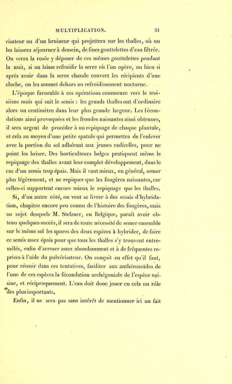 risateur ou d'un bruîneur qui projettera sur les thalles, où on les laissera séjournera dessein, de fines gouttelettes d'eau filtrée. On verra la rosée y déposer de ces mêmes gouttelettes pendant la nuit, si on laisse refroidir la serre où l'on opère, ou bien si après avoir dans la serre chaude couvert les récipients d'une cloche, on les soumet dehors au refroidissement nocturne. L'époque favorable à ces opérations commence vers le troi- sième mois qui suit le semis : les grands thalles ont d'ordinaire alors un centimètre dans leur plus grande largeur. Les fécon- dations ainsi provoquées et les frondes naissantes ainsi obtenues, il sera urgent de procéder à un repiquage de chaque plantule, et cela au moyen d'une petite spatule qui permettra de l'enlever avec la portion du sol adhérant aux jeunes radicelles, pour ne point les briser. Des horticulteurs belges pratiquent même le repiquage des thalles avant leur complet développement, dans le cas d'un semis trop épais. Mais il vaut mieux, en général, semer plus légèrement, et ne repiquer que les fougères naissantes, car celles-ci supportent encore mieux le repiquage que les thalles. Si, d'un autre côté, on veut se livrer à des essais d'hybrida- tion, chapitre encore peu connu de l'histoire des fougères, mais au sujet desquels M. Stelzner, en Belgique, paraît avoir ob- tenu quelques succès, il sera de toute nécessité de semer ensemble sur le même sol les spores des deux espèces à hybrider, de faire ce semis assez épais pour que tous les thalles s'y trouvent entre- mêlés, enfin d'arroser assez abondamment et à de fréquentes re- prises à l'aide du pulvérisateur. On conçoit en effet qu'il faut, pour réussir clans ces tentatives, faciliter aux anthérozoïdes de l'une de ces espèces la fécondation archégoniale de l'espèce voi- sine, et réciproquement. L'eau doit donc jouer en cela un rôle des plus importants. Enfin, il ne sera pas sans intérêt de mentionner ici un fait