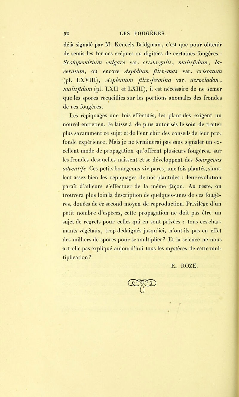 déjà signalé par M. Kencely Bridgman, c'est que pour obtenir de semis les formes crépues ou digitées de certaines fougères : Scolopendrium bulgare var. crista-galli, multifidum, la- cération, ou encore Aspidium filix-mas var. cristalutn (pl. LXVIII), Asplenium fdix-fœmina var. acrocladon, multifidum (pl. LXII et LXIII), il est nécessaire de ne semer que les spores recueillies sur les portions anomales des frondes de ces fougères. Les repiquages une fois effectués, les plantules exigent un nouvel entretien. Je laisse à de plus autorisés le soin de traiter plus savamment ce sujet et de l'enrichir des conseils de leur pro- fonde expérience. Mais je ne terminerai pas sans signaler un ex- cellent mode de propagation qu'offrent plusieurs fougères, sur les frondes desquelles naissent et se développent des bourgeons adventifs. Ces petits bourgeons vivipares, une fois plantés, simu- lent assez bien les repiquages de nos plantules : leur évolution paraît d'ailleurs s'effectuer de la même façon. Au reste, on trouvera plus loin la description de quelques-unes de ces fougè- res, douées de ce second moyen de reproduction. Privilège d'un petit nombre d'espèces, cette propagation ne doit pas être un sujet de regrets pour celles qui en sont privées : tous ces char- mants végétaux, trop dédaignés jusqu'ici, n'ont-ils pas en effet des milliers de spores pour se multiplier? Et la science ne nous a-t-elle pas expliqué aujourd'hui tous les mystères de cette mul- tiplication ? E. ROZE.