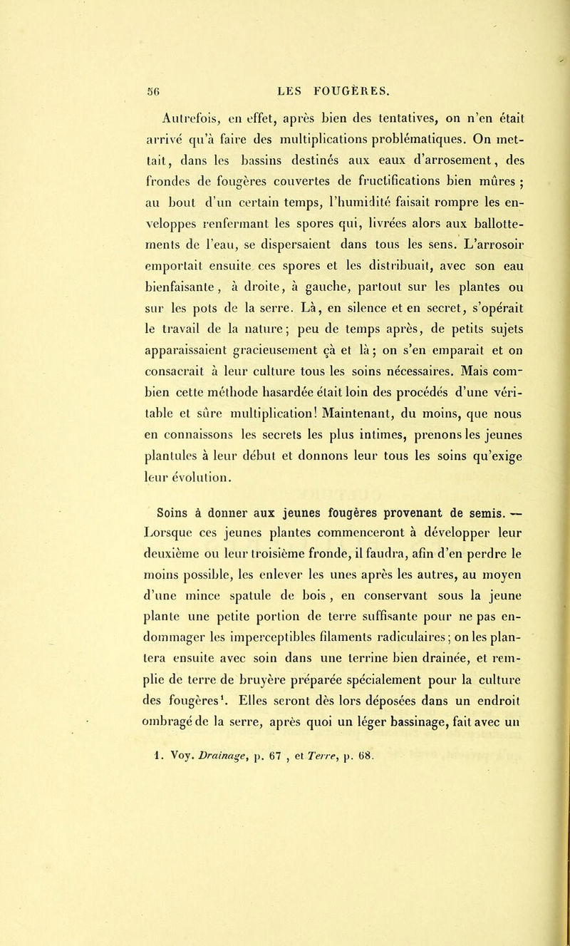 Autrefois, en effet, après bien des tentatives, on n'en était arrivé qu'à faire des multiplications problématiques. On met- tait , dans les bassins destinés aux eaux d'arrosement, des frondes de fougères couvertes de fructifications bien mûres ; au bout d'un certain temps, l'humidité faisait rompre les en- veloppes renfermant les spores qui, livrées alors aux ballotte- ments de l'eau, se dispersaient dans tous les sens. L'arrosoir emportait ensuite ces spores et les distribuait, avec son eau bienfaisante, à droite, à gauche, partout sur les plantes ou sur les pots de la serre. Là, en silence et en secret, s'opérait le travail de la nature; peu de temps après, de petits sujets apparaissaient gracieusement çà et là ; on s'en emparait et on consacrait à leur culture tous les soins nécessaires. Mais com- bien cette méthode hasardée était loin des procédés d'une véri- table et sûre multiplication! Maintenant, du moins, que nous en connaissons les secrets les plus intimes, prenons les jeunes plantules à leur début et donnons leur tous les soins qu'exige leur évolution. Soins à donner aux jeunes fougères provenant de semis. — Lorsque ces jeunes plantes commenceront à développer leur deuxième ou leur troisième fronde, il faudra, afin d'en perdre le moins possible, les enlever les unes après les autres, au moyen d'une mince spatule de bois, en conservant sous la jeune plante une petite portion de terre suffisante pour ne pas en- dommager les imperceptibles filaments radiculaires ; on les plan- tera ensuite avec soin dans une terrine bien drainée, et rem- plie de terre de bruyère préparée spécialement pour la culture des fougères1. Elles seront dès lors déposées dans un endroit ombragé de la serre, après quoi un léger bassinage, fait avec un 1. Voy. Drainage, p. 67 , et Terre, p. 68.