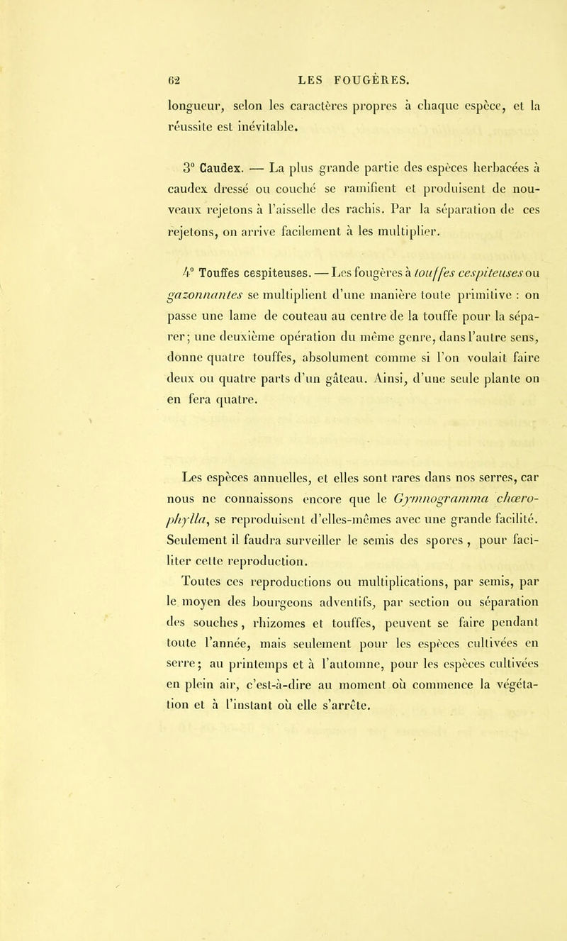 longueur, selon les caractères propres à chaque espèce, et la réussite est inévitable. 3° Caudex. — La plus grande partie des espèces herbacées à caudex dressé ou couché se ramifient et produisent de nou- veaux rejetons à l'aisselle des rachis. Par la séparation de ces rejetons, on arrive facilement à les multiplier. A Touffes cespiteuses. — Les fougères à touffes ces piteuses ou gazonnantes se multiplient d'une manière toute primitive : on passe une lame de couteau au centre de la touffe pour la sépa- rer; une deuxième opération du même genre, dans l'autre sens, donne quatre touffes, absolument comme si l'on voulait faire deux ou quatre parts d'un gâteau. Ainsi, d'une seule plante on en fera quatre. Les espèces annuelles, et elles sont rares dans nos serres, car nous ne connaissons encore que le Gymnogramma chœro- phylla, se reproduisent d'elles-mêmes avec une grande facilité. Seulement il faudra surveiller le semis des spores , pour faci- liter cette reproduction. Toutes ces reproductions ou multiplications, par semis, par le moyen des bourgeons adventifs, par section ou séparation des souches, rhizomes et touffes, peuvent se faire pendant toute l'année, mais seulement pour les espèces cultivées en serre; au printemps et à l'automne, pour les espèces cultivées en plein air, c'est-à-dire au moment où commence la végéta- tion et à l'instant où elle s'arrête.