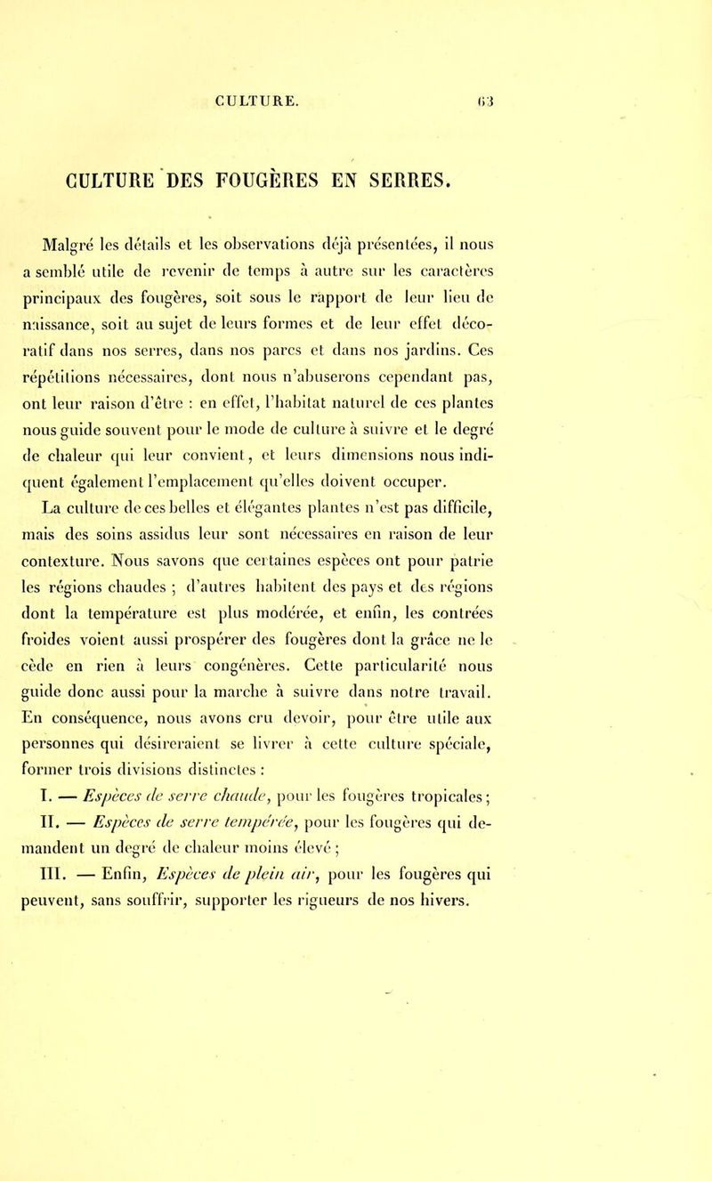 CULTURE DES FOUGÈRES EN SERRES. Malgré les détails et les observations déjà présentées, il nous a semblé utile de revenir de temps à autre sur les caractères principaux des fougères, soit sous le rapport de leur lieu de naissance, soit au sujet de leurs formes et de leur effet déco- ratif dans nos serres, dans nos parcs et dans nos jardins. Ces répétitions nécessaires, dont nous n'abuserons cependant pas, ont leur raison d'être : en effet, l'habitat naturel de ces plantes nous guide souvent pour le mode de culture à suivre et le degré de chaleur qui leur convient, et leurs dimensions nous indi- quent également l'emplacement qu'elles doivent occuper. La culture de ces belles et élégantes plantes n'est pas difficile, mais des soins assidus leur sont nécessaires en raison de leur contexture. Nous savons que certaines espèces ont pour patrie les régions chaudes ; d'autres habitent des pays et des régions dont la température est plus modérée, et enfin, les contrées froides voient aussi prospérer des fougères dont la grâce ne le cède en rien à leurs congénères. Cette particularité nous guide donc aussi pour la marche à suivre dans notre travail. En conséquence, nous avons cru devoir, pour être utile aux personnes qui désireraient se livrer à cette culture spéciale, former trois divisions distinctes : T. — Espèces de serre chaude, pour les fougères tropicales; IL — Espèces de serre tempérée, pour les fougères qui de- mandent un degré de chaleur moins élevé ; III. — Enfin, Espèces de plein air, pour les fougères qui peuvent, sans souffrir, supporter les rigueurs de nos hivers.