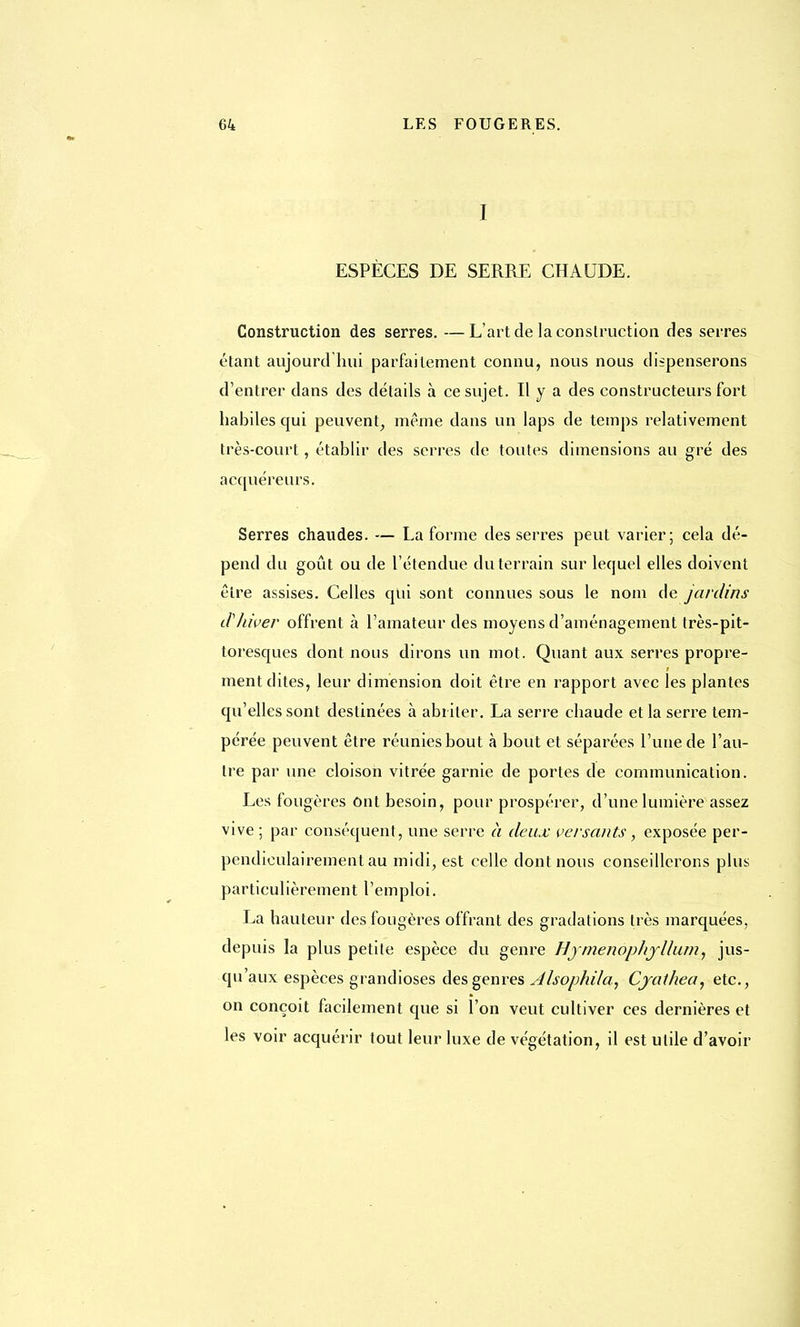 I ESPÈCES DE SERRE CHAUDE. Construction des serres. —L'art de la construction des serres étant aujourd'hui parfaitement connu, nous nous dispenserons d'entrer dans des détails à ce sujet. H y a des constructeurs fort habiles qui peuvent, même dans un laps de temps relativement très-court, établir des serres de toutes dimensions au gré des acquéreurs. Serres chaudes. — La forme desserres peut varier; cela dé- pend du goût ou de l'étendue du terrain sur lequel elles doivent être assises. Celles qui sont connues sous le nom de jardins d'hiver offrent à l'amateur des moyens d'aménagement très-pit- toresques dont nous dirons un mot. Quant aux serres propre- ment dites, leur dimension doit être en rapport avec les plantes qu'elles sont destinées à abriter. La serre chaude et la serre tem- pérée peuvent être réunies bout à bout et séparées l'une de l'au- tre par une cloison vitrée garnie de portes de communication. Les fougères Ont besoin, pour prospérer, d'une lumière assez vive ; par conséquent, une serre à deux versants, exposée per- pendiculairement au midi, est celle dont nous conseillerons plus particulièrement l'emploi. La hauteur des fougères offrant des gradations très marquées, depuis la plus petite espèce du genre Hjmenophyllum, jus- qu'aux espèces grandioses des genres Jlsophila, Cjat/iea, etc., on conçoit facilement que si l'on veut cultiver ces dernières et les voir acquérir tout leur luxe de végétation, il est utile d'avoir