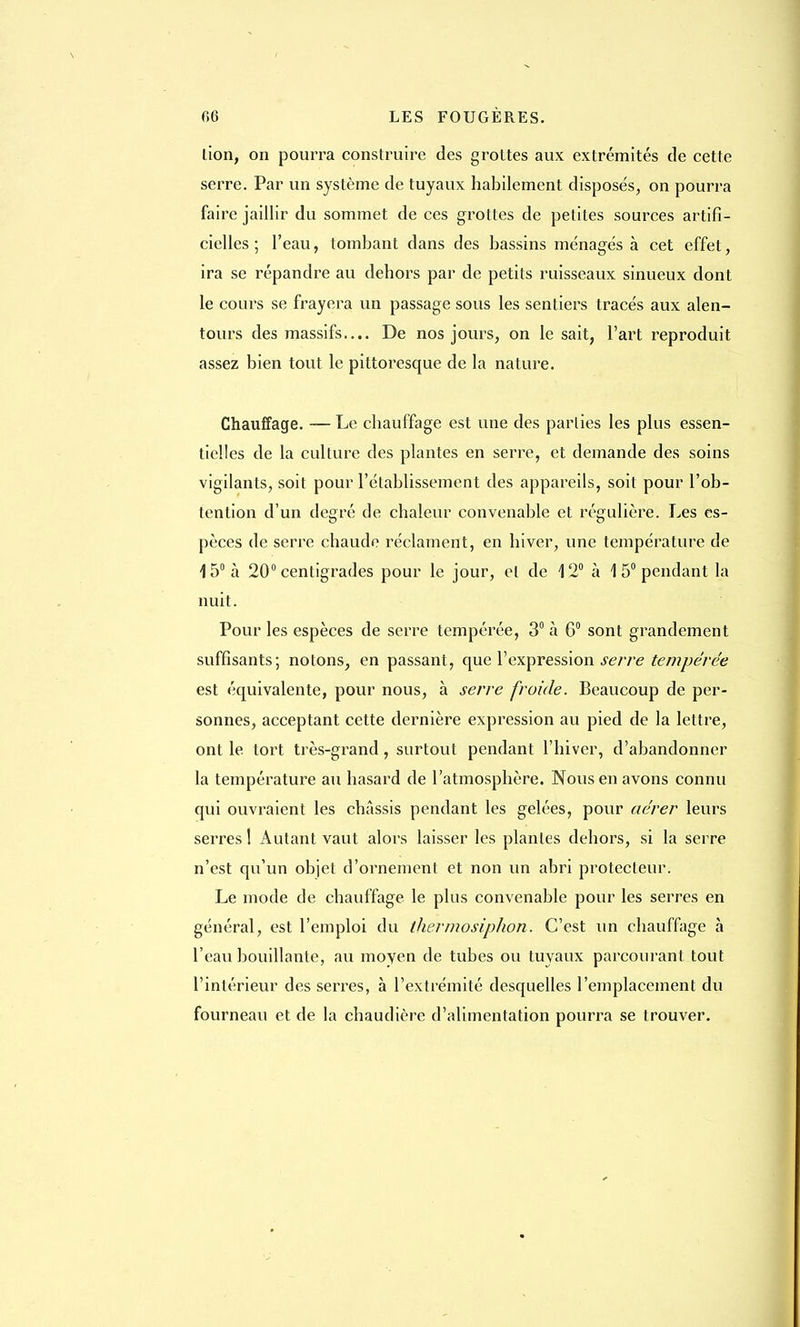 lion, on pourra construire des grottes aux extrémités de cette serre. Par un système de tuyaux habilement disposés, on pourra faire jaillir du sommet de ces grottes de petites sources artifi- cielles ; l'eau, tombant dans des bassins ménagés à cet effet, ira se répandre au dehors par de petits ruisseaux sinueux dont le cours se frayera un passage sous les sentiers tracés aux alen- tours des massifs.... De nos jours, on le sait, l'art reproduit assez bien tout le pittoresque de la nature. Chauffage. — Le chauffage est une des parties les plus essen- tielles de la culture des plantes en serre, et demande des soins vigilants, soit pour l'établissement des appareils, soit pour l'ob- tention d'un degré de chaleur convenable et régulière. Les es- pèces de serre chaude réclament, en hiver, une température de 15° à 20° centigrades pour le jour, et de 12° à 1 5° pendant la nuit. Pour les espèces de serre tempérée, 3° à 6° sont grandement suffisants; notons, en passant, que l'expression serre tempérée est équivalente, pour nous, à serre froide. Beaucoup de per- sonnes, acceptant cette dernière expression au pied de la lettre, ont le tort très-grand, surtout pendant l'hiver, d'abandonner la température au hasard de l'atmosphère. Nous en avons connu qui ouvraient les châssis pendant les gelées, pour aérer leurs serres ! Autant vaut alors laisser les plantes dehors, si la serre n'est qu'un objet d'ornement et non un abri protecteur. Le mode de chauffage le plus convenable pour les serres en général, est l'emploi du thermosiphon. C'est un chauffage à l'eau bouillante, au moyen de tubes ou tuyaux parcourant tout l'intérieur des serres, à l'extrémité desquelles l'emplacement du fourneau et de la chaudière d'alimentation pourra se trouver.
