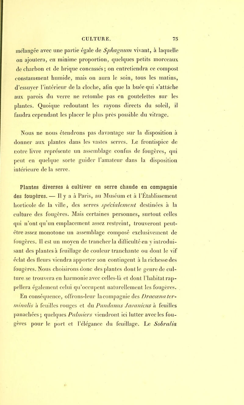 mélangée avec une partie égale de Sphagnum vivant, à laquelle on ajoutera, en minime proportion, quelques petits morceaux de charbon et de brique concassés ; on entretiendra ce compost constamment humide, mais on aura le soin, tous les matins, d'essuyer l'intérieur de la cloche, afin que la buée qui s'attache aux parois du verre ne retombe pas en gouteleltes sur les plantes. Quoique redoutant les rayons directs du soleil, il faudra cependant les placer le plus près possible du vitrage. Nous ne nous étendrons pas davantage sur la disposition à donner aux plantes dans les vastes serres. Le frontispice de notre livre représente un assemblage confus de fougères, qui peut en quelque sorte guider l'amateur dans la disposition intérieure delà serre. Plantes diverses à cultiver en serre chaude en compagnie des fougères. — Il y a à Paris, au Muséum et à l'Etablissement horticole de la ville, des serres spécialement destinées à la culture des fougères. Mais certaines personnes, surtout celles qui n'ont qu'un emplacement assez restreint, trouveront peut- être assez monotone un assemblage composé exclusivement de fougères. Il est un moyen de trancher la difficulté en y introdui- sant des plantes à feuillage de couleur tranchante ou dont le vif éclat des Heurs viendra apporter son contingent à la richesse des fougères. Nous choisirons donc des plantes dont le genre de cul- ture se trouvera en harmonie avec celles-là et dont l'habitat rap- pellera également celui qu'occupent naturellement les fougères. En conséquence, offrons-leur la compagnie des Dracœnater- minalis à feuilles rouges et du Pandanus Javanicus à feuilles panachées; quelques Palmiers viendront ici lutter avec les fou- gères pour le port et l'élégance du feuillage. Le Sobralia