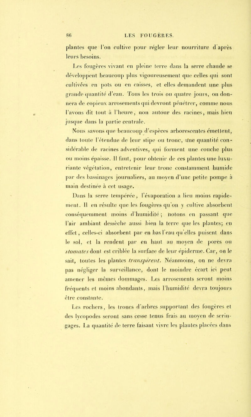 plantes que l'on cultive pour régler leur nourriture d'après leurs besoins. Les fougères vivant en pleine terre dans la serre chaude se développent beaucoup plus vigoureusement que celles qui sont cultivées en pots ou en caisses, et elles demandent une plus grande quantité d'eau. Tous les trois ou quatre jours, on don- nera de copieux arrosements qui devront pénétrer, comme nous l'avons dit tout à l'heure, non autour des racines, mais bien jusque dans la partie centrale. Nous savons que beaucoup d'espèces arborescentes émettent, clans toute l'étendue de leur stipe ou tronc, Une quantité con- sidérable de racines adventives, qui forment une couche plus ou moins épaisse. Il faut, pour obtenir de ces plantes une luxu- riante végétation, entretenir leur tronc constamment humide par des bassinages journaliers, au moyen d'une petite pompe à main destinée à cet usage. Dans la serre tempérée, l'évaporation a lieu moins rapide- ment. Il en résulte que les fougères qu'on y cultive absorbent conséquemment moins d'humidité ; notons en passant que l'air ambiant dessèche aussi bien la terre que les plantes; en effet, celles-ci absorbent par en bas l'eau qu'elles puisent dans le sol, et la rendent par en haut au moyen de pores ou .stomates dont est criblée la surface de leur épidémie. Car, on le sait, toutes les plantes transpirent. Néanmoins, on ne devra pas négliger la surveillance, dont le moindre écart ici peut amener les mêmes dommages. Les arrosements seront moins fréquents et moins abondants, mais l'humidité devra toujours être constante. Les rochers, les troncs d'arbres supportant des fougères et des lycopodes seront sans cesse tenus frais au moyen de serin- gages. La quantité de terre faisant vivre les plantes placées dans