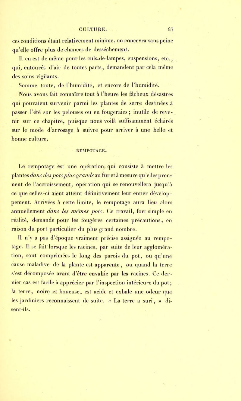 ces conditions étant relativement minime, on concevra sans peine qu'elle offre plus de chances de dessèchement. Il en est de même pour les culs-de-lampes, suspensions, etc., qui, entourés d'air de toutes parts, demandent par cela même des soins vigilants. Somme toute, de l'humidité, et encore de l'humidité. Nous avons fait connaître tout à l'heure les fâcheux désastres qui pouvaient survenir parmi les plantes de serre destinées à passer l'été sur les pelouses ou en fougeraies ; inutile de reve- nir sur ce chapitre, puisque nous voilà suffisamment éclairés sur le mode d'arrosage à suivre pour arriver à une belle et bonne culture. REMPOTAGE. Le rempotage est une opération qui consiste à mettre les plantes dans des pots plus grands au fur et à mesure qu'elles pren- nent de l'accroissement, opération qui se renouvellera jusqu'à ce que celles-ci aient atteint définitivement leur entier dévelop- pement. Arrivées à cette limite, le rempotage aura lieu alors annuellement dans les mêmes pots. Ce travail, fort simple en réalité, demande pour les fougères certaines précautions, en raison du port particulier du plus grand nombre. Il n'y a pas d'époque vraiment précise assignée au rempo- tage. Il se fait lorsque les racines, par suite de leur aggloméra- tion, sont comprimées le long des parois du pot , ou qu'une cause maladive de la plante est apparente, ou quand la terre s'est décomposée avant d'être envahie par les racines. Ce der- nier cas est facile à apprécier par l'inspection intérieure du pol ; la terre, noire et boueuse, est acide et exhale une odeur (rue les jardiniers reconnaissent de suite. « La terre a suri, » di- sent-ils.