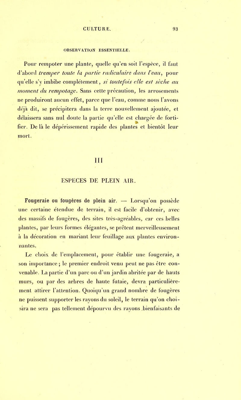 OBSERVATION ESSENTIELLE. Pour rempoter une plante, quelle qu'en soit l'espèce, il faut d'abord tremper toute la partie radiculuire dans Peau, pour qu'elle s'y imbibe complètement, si toutefois elle est sèche au moment du rempotage. Sans cette précaution, les arrosements ne produiront aucun effet, parce que l'eau, comme nous l'avons déjà dit, se précipitera dans la terre nouvellement ajoutée, et délaissera sans nul doute la partie qu'elle est chargée de forti- fier. De là le dépérissement rapide des plantes et bientôt leur mort. III ESPECES DE PLEIN AIR. Fougeraie ou fougères de plein air. — Lorsqu'on possède une certaine étendue de terrain, il est facile d'obtenir, avec des massifs de fougères, des sites très-agréables, car ces belles plantes, par leurs formes élégantes, se prêtent merveilleusement à la décoration en mariant leur feuillage aux plantes environ- nantes. Le choix de l'emplacement, pour établir une fougeraie, a son importance ; le premier endroit venu peut ne pas être con- venable. La partie d'un parc ou d'un jardin abritée par de hauts murs, ou par des arbres de haute futaie, devra particulière- ment attirer l'attention. Quoiqu'un grand nombre de fougères ne puissent supporter les rayons du soleil, le terrain qu'on choi- sira ne sera pas tellement dépourvu des rayons bienfaisants de