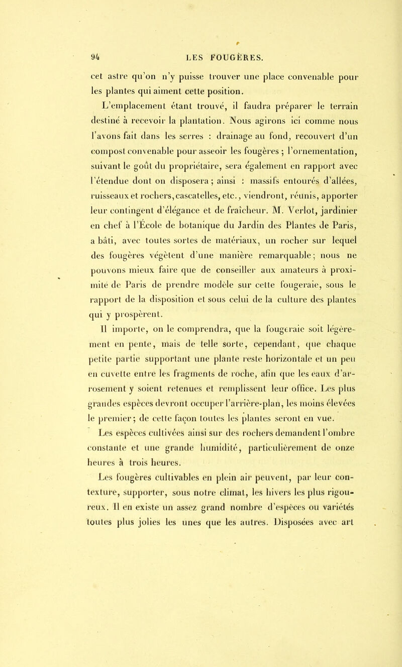 cet astre qu'on n'y puisse trouver une place convenable poul- ies plantes qui aiment cette position. L'emplacement étant trouvé, il faudra préparer le terrain destiné à recevoir la plantation. Nous agirons ici comme nous l'avons fait dans les serres : drainage au fond, recouvert d'un compost convenable pour asseoir les fougères ; l'ornementation, suivant le goût du propriétaire, sera également en rapport avec l'étendue dont on disposera; ainsi : massifs entourés d'allées, ruisseaux et rocbers,cascatelles, etc., viendront, réunis, apporter leur contingent d'élégance et de fraîcheur. M. Verlot, jardinier en chef à l'Ecole de botanique du Jardin des Plantes de Paris, a bâti, avec toutes sortes de matériaux, un rocher sur lequel des fougères végètent d'une manière remarquable ; nous ne pouvons mieux faire que de conseiller aux amateurs à proxi- mité de Paris de prendre modèle sur cette fougeraie, sous le rapport de la disposition et sous celui de la culture des plantes qui y prospèrent. Il importe, on le comprendra, que la fougeraie soit légère- ment en pente, mais de telle sorte, cependant, que chaque petite partie supportant une plante reste horizontale et un peu en cuvette entre les fragments de roche, afin que les eaux d'ar- rosement y soient retenues et l'emplissent leur office. Les plus grandes espèces devront occuper l'arrière-plan, les moins élevées le premier; de cette façon toutes les plantes seront en vue. Les espèces cultivées ainsi sur des rochers demandent l'ombre constante et une grande humidité, particulièrement de onze heures à trois heures. Les fougères cultivables en plein air peuvent, par leur con- texture, supporter, sous notre climat, les hivers les plus rigou- reux. Il en existe un assez grand nombre d'espèces ou variétés toutes plus jolies les unes que les autres. Disposées avec art