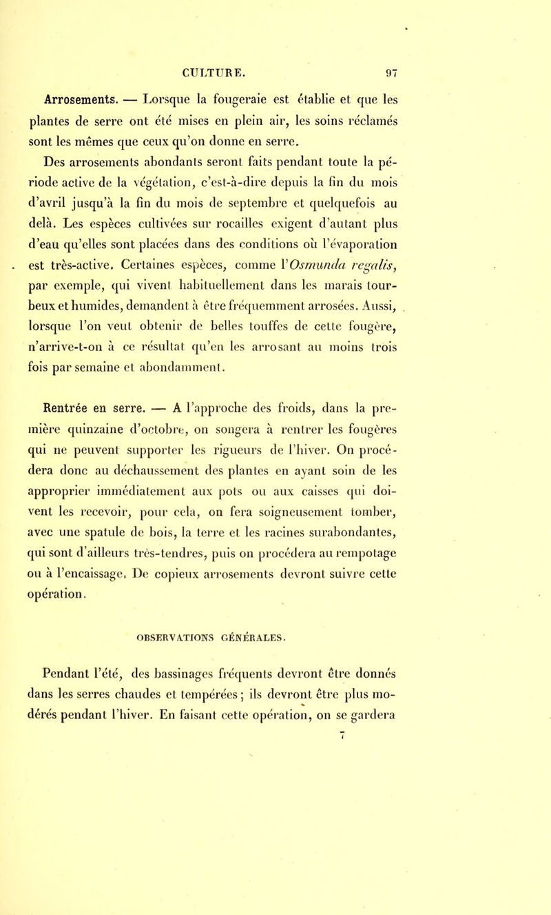 Arrosements. — Lorsque la fougeraie est établie et que les plantes de serre ont été mises en plein air, les soins réclamés sont les mêmes que ceux qu'on donne en serre. Des arrosements abondants seront faits pendant toute la pé- riode active de la végétation, c'est-à-dire depuis la fin du mois d'avril jusqu'à la fin du mois de septembre et quelquefois au delà. Les espèces cultivées sur rocailles exigent d'autant plus d'eau qu'elles sont placées dans des conditions où l'évaporation est très-active. Certaines espèces, comme YOsmunda regalis, par exemple, qui vivent habituellement dans les marais tour- beux et humides, demandent à être fréquemment arrosées. Aussi, lorsque l'on veut obtenir de belles touffes de cette fougère, n'arrive-t-on à ce résultat qu'en les arrosant au moins trois fois par semaine et abondamment . Rentrée en serre. — A l'approche des froids, dans la pre- mière quinzaine d'octobre, on songera à rentrer les fougères qui ne peuvent supporter les rigueurs de l'hiver. On procé- dera donc au déchaussement des plantes en ayant soin de les approprier immédiatement aux pots ou aux caisses qui doi- vent les recevoir, pour cela, on fera soigneusement tomber, avec une spatule de bois, la terre et les racines surabondantes, qui sont d'ailleurs très-tendres, puis on procédera au rempotage ou à l'encaissage, De copieux arrosements devront suivre cette opération. OBSERVATIONS GÉNÉRALES. Pendant l'été, des bassinages fréquents devront être donnés dans les serres chaudes et tempérées ; ils devront être plus mo- dérés pendant l'hiver. En faisant cette opération, on se gardera