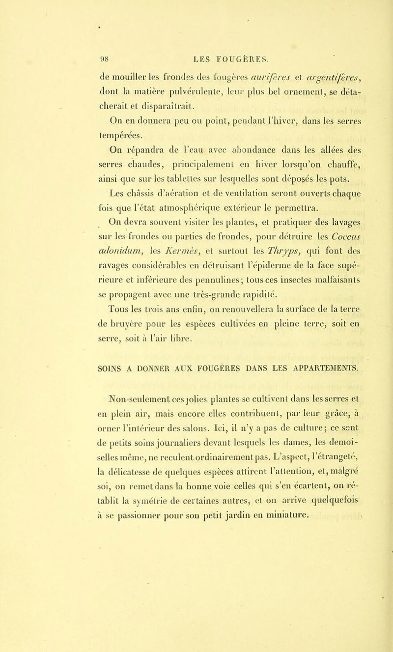 de mouiller les frondes des fougères aurifères et argentifères, dont la matière pulvérulente, leur plus bel ornement, se déta- cherait et disparaîtrait. On en donnera peu ou point, pendant l'hiver, dans les serres tempérées. On répandra de l'eau avec abondance dans les allées des serres chaudes, principalement en hiver lorsqu'on chauffe, ainsi que sur les tablettes sur lesquelles sont déposés les pots. Les châssis d'aération et de ventilation seront ouverts chaque fois que l'état atmosphérique extérieur le permettra. On devra souvent visiter les plantes, et pratiquer des lavages sur les frondes ou parties de frondes, pour détruire les Coccus adonidum, les Kermès, et surtout les Thryps, qui font des ravages considérables en détruisant l'épiderme de la face supé- rieure et inférieure des pennulines ; tous ces insectes malfaisants se propagent avec une très-grande rapidité. Tous les trois ans enfin, on renouvellera la surface de la terre de bruyère pour les espèces cultivées en pleine terre, soit en serre, soit à l'air libre. SOINS A DONNER AUX FOUGÈRES DANS LES APPARTEMENTS. Non-seulement ces jolies plantes se cultivent dans les serres et en plein air, mais encore elles contribuent, par leur grâce, à orner l'intérieur des salons. Ici, il n'y a pas de culture; ce sont de petits soins journaliers devant lesquels les dames, les demoi- selles même, ne reculent ordinairement pas. L'aspect, l'étrangeté, la délicatesse de quelques espèces attirent l'attention, et, malgré soi, on remet dans la bonne voie celles qui s'en écartent, on ré- tablit la symétrie de certaines autres, et on arrive quelquefois à se passionner pour son petit jardin en miniature.