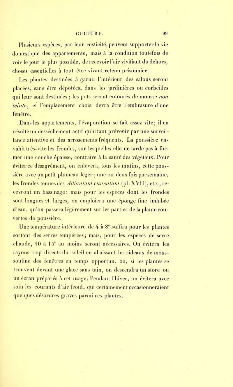 Plusieurs espèces, par leur rusticité, peuvent supporter la vie domestique des appartements, mais à la condition toutefois de voir le jour le plus possible, de recevoir l'air vivifiant du dehors, choses essentielles à tout être vivant retenu prisonnier. Les plantes destinées a garnir l'intérieur des salons seront placées, sans être dépotées, dans les jardinières ou corbeilles qui leur sont destinées ; les pots seront entourés de mousse non teinte, et l'emplacement choisi devra être l'embrasure d'une fenêtre. Dans les appartements, l'évaporation se fait assez vite; il en résulte un dessèchement actif qu'il faut prévenir par une surveil- lance attentive et des arrosements fréquents. La poussière en- vahit très-vite les frondes, sur lesquelles elle ne tarde pas à for- mer une couche épaisse, contraire à la santé des végétaux. Pour éviterce désagrément, on enlèvera, tous les matins, cette pous- sière avec un petit plumeau léger ; une ou deux fois par semaine, les frondes ténues des Adiantum cunealum (pl. XVII), etc., re- cevront un bassinage ; mais pour les espèces dont les frondes sont longues et larges, on emploiera une éponge fine imbibée d'eau, qu'on passera légèrement sur les parties delà plante cou- vertes de poussière. Une température intérieure de 4 à 8° suffira pour les plantes sortant des serres tempérées ; mais, pour les espèces de serre chaude, 10 à 15° au moins seront nécessaires. On évitera les rayons trop directs du soleil en abaissant les rideaux de mous- souline des fenêtres en temps opportun, ou, si les plantes se Irouvent devant une glace sans tain, on descendra un store ou un écran préparés à cet usage. Pendant l'hiver, on évitera avec soin les courants d'air froid, qui certainement occasionneraient quelques désordres graves parmi ces plantes.