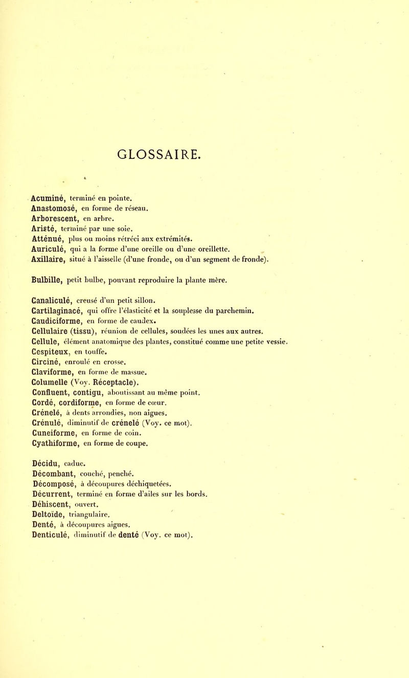 GLOSSAIRE. Acuminé, terminé en pointe. Anastomosé, en forme de réseau. Arborescent, en arbre. Aristé, terminé par une soie. Atténué, plus ou moins rétréci aux extrémités. Auriculé, qui a la forme d'une oreille ou d'une oreillette. Axillaire, situé à l'aisselle (d'une fronde, ou d'un segment de fronde). Bulbille, petit bulbe, pouvant reproduire la plante mère. Canaliculé, creusé d'un petit sillon. Cartilaginacé, qui offre l'élasticité et la souplesse du parchemin. Caudiciforme, en forme de caudex. Cellulaire (tissu), réunion de cellules, soudées les unes aux autres. Cellule, élément anatomique des plantes, constitué comme une petite vessie. Cespiteux, en touffe. Circiné, enroulé en crosse. Claviforme, en forme de massue. Columelle (Voy. Réceptacle). Confluent, COntigu, aboutissant au même point. Cordé, cordiforme, en forme de cœur. Crénelé, à dents arrondies, non aiguës. Crénulé, diminutif de crénelé (Voy. ce mot). Cunéiforme, en forme de coin. Cyathiforme, en forme de coupe. Décidu, caduc. Décombant, couché, penché. Décomposé, à découpures déchiquetées. Décurrent, terminé en forme d'ailes sur les bords. Déhiscent, ouvert. Deltoïde, triangulaire. Denté, à découpures aiguës. Denticulé, diminutif de denté (Voy. ce mot).