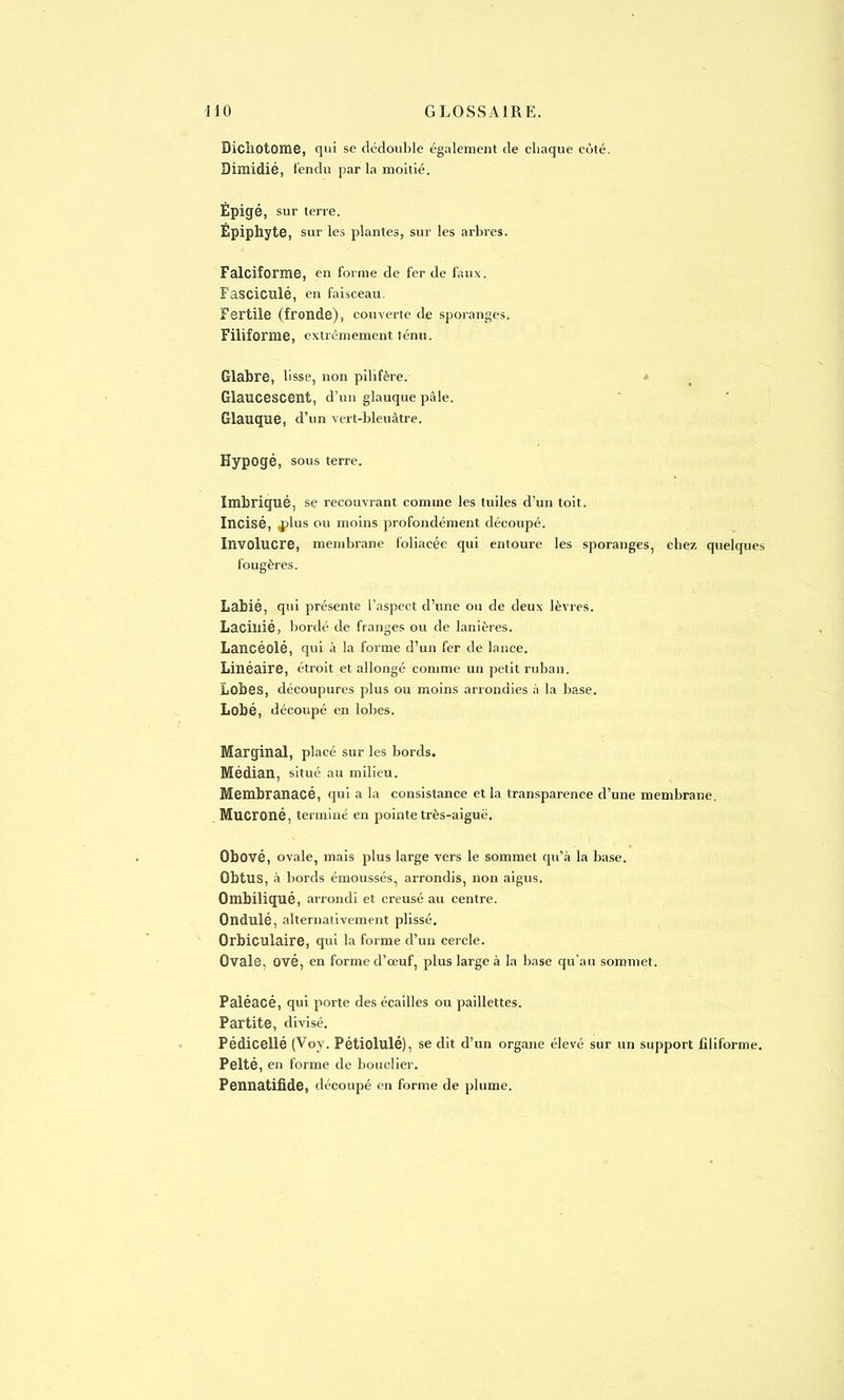 Dichotome, qui se dédouble également de chaque côté. Dimidié, fendu par la moitié. Epigé, sur terre. Epiphyte, sur les plantes, sur les arbres. Falciforme, en forme de fer de faux. Fasciculé, en faisceau. Fertile (fronde), couverte de sporanges. Filiforme, extrêmement ténu. Glabre, lisse, non pilifère. Glaucescent, d'un glauque pâle. Glauque, d'un vert-bleuâtre. Hypogé, sous terre. Imbriqué, se recouvrant comme les tuiles d'un toit. Incisé, plus ou moins profondément découpé. Involucre, membrane foliacée qui entoure les sporanges, chez quelques fougères. Labié, qui présente l'aspect d'une ou de deux lèvres. Lacillié, bordé de franges ou de lanières. Lancéolé, qui à la forme d'un fer de lance. Linéaire, étroit et allongé comme un petit ruban. Lobes, découpures plus ou moins arrondies à la base. Lobé, découpé en lobes. Marginal, placé sur les bords. Médian, situé au milieu. Membranacé, qui a la consistance et la transparence d'une membrane. Mucroné, terminé en pointe très-aiguë. Obové, ovale, mais plus large vers le sommet qu'à la base. Obtus, à bords émoussés, arrondis, non aigus. Ombiliqué, arrondi et creusé au centre. Ondulé, alternativement plissé. Orbiculaire, qui la forme d'un cercle. Ovale, ové, en forme d'œuf, plus large à la base qu'au sommet. Paléacé, qui porte des écailles ou paillettes. Partite, divisé. Pédicellé (Voy. Pétiolulé), se dit d'un organe élevé sur un support filiforme. Pelté, en forme de bouclier. Pennatifide, découpé en forme de plume.