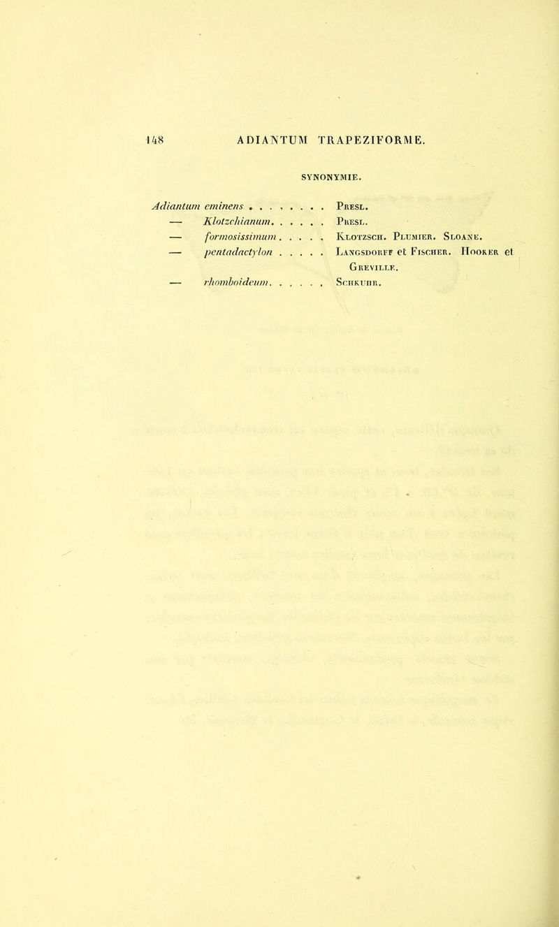 148 ADIANTUM TRAPEZIFORME. SYNONYMIE. Àdiantum eminens ........ Presl. — Klotzchianum Presl. — formesissimum Klotzsch. Plumier. Sloane. — pentadactylon Langsdorff et Fischer. Hooker et Grevii.le. — rhomboideum Schkuiir.