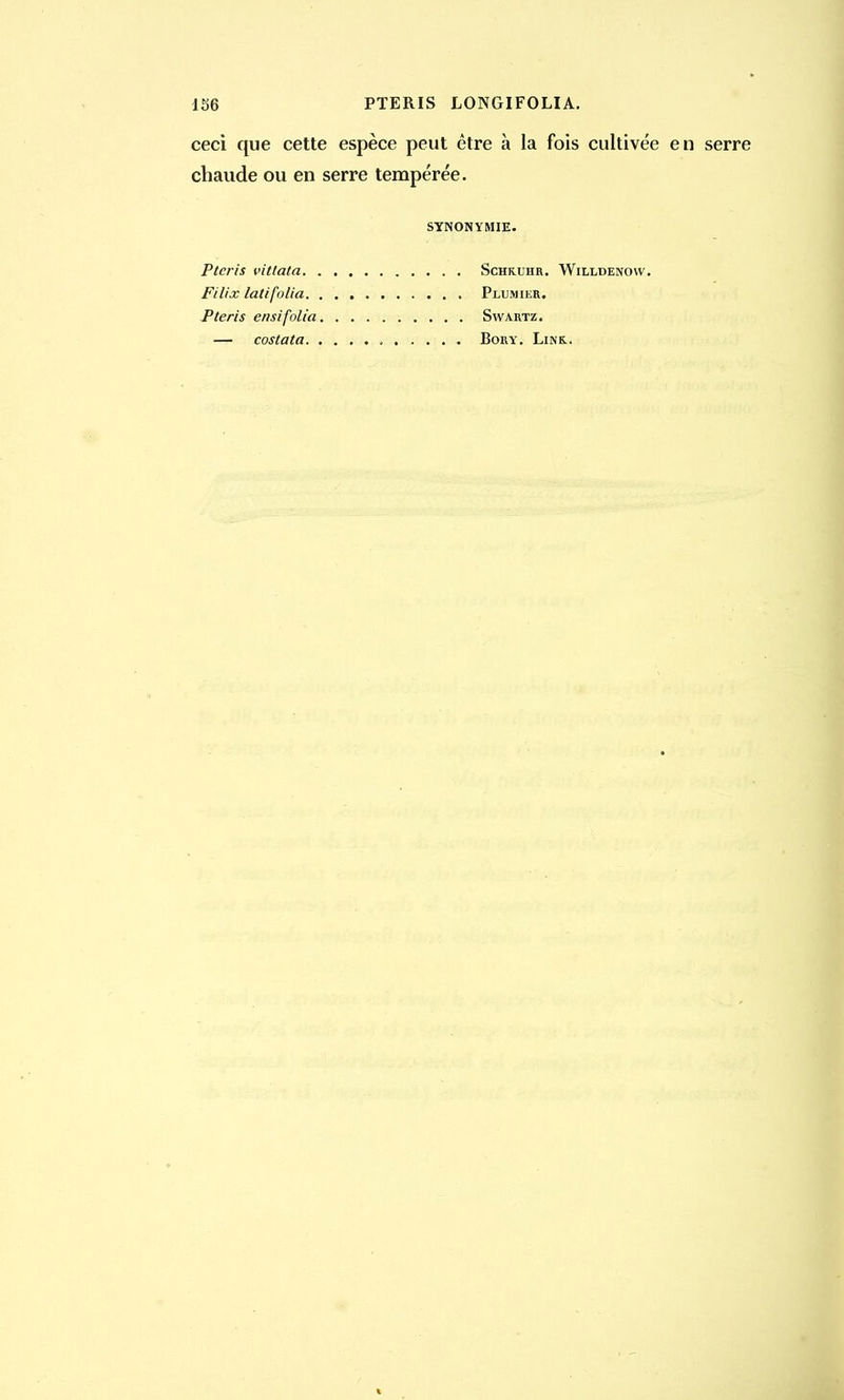 156 PTERIS LONGIFOLIA. ceci que cette espèce peut être à la fois cultivée en serre chaude ou en serre tempérée. SYNONYMIE. Ptcris vitlata Schktjhr. Willdenovv. Filix latifolia Plumier. Pteris ensifolia Swartz. — costata Bory. Line.,