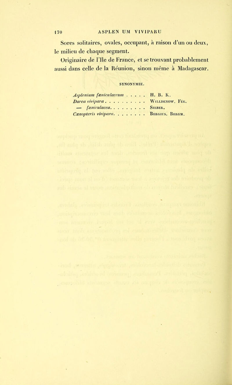 170 ASPLEN UM VIVIPAKU Sores solitaires, ovales, occupant, à raison d'un ou deux, le milieu de chaque segment. Originaire de l'Ile de France, et se trouvant probablement aussi dans celle de la Réunion, sinon même à Madagascar. SYNONYMIE. Asplenium feeniculaçeum H. B. K. Darea vivipara Willdenow. Fée. — fxniculacea Sieber, Ceenopteris vivipara Bergius. Bergm.