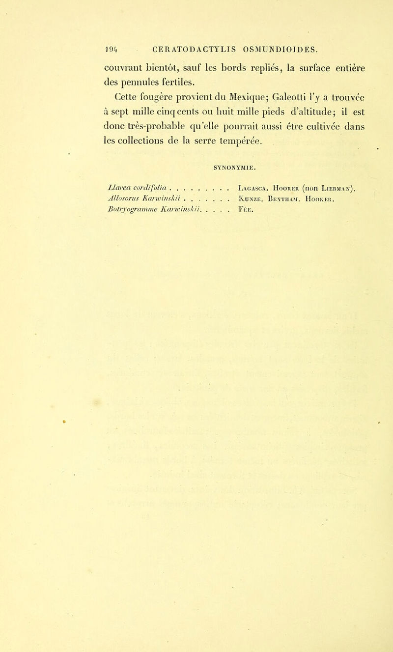 194 CER ATOD ACTYLIS OSMUNDIOIDES. couvrant bientôt, sauf les bords repliés, la surface entière des pennules fertiles. Cette fougère provient du Mexique; Galeotti l'y a trouvée à sept mille cinq cents ou huit mille pieds d'altitude; il est donc très-probable qu'elle pourrait aussi être cultivée dans les collections de la serre tempérée. SYNONYMIE. Llavea cordifolia Allosorus Karwinshii . . , Botryogramme lia? ivinsk ii Lagasca. Hooker (non Liebm.an). Kunziî. Bentham. Hooker. Fée.