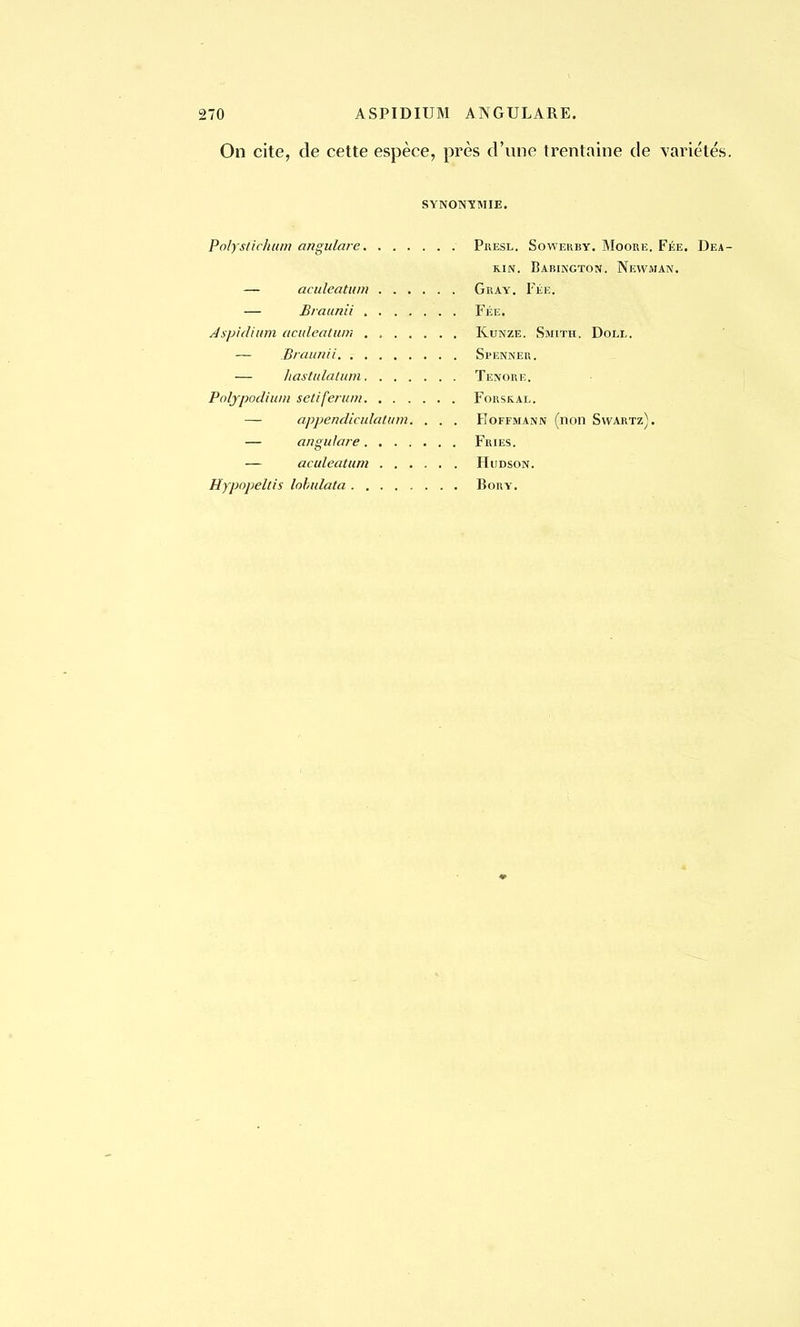 On cite, de cette espèce, près d'une trentaine de variétés. SYNONYMIE. Polysftchum angulare — aculeatum — Braunii Aspidium aculeatum . , — Braunii — hastulatum Polypodium sctiferum — appendiculatum. , . . — angu/are — aculeatum Hypopeltis lobulata PrESL. SOWERBY. MOORE. FÉE. DeA- k.in. Babington. Newman. Gray. Fée. Fée. Kunze. Smith. Doll. Sl'ENNER. Tenore. FORSKAL. Hoffmann (non Svvartz). Fries. Hudson. BORY.