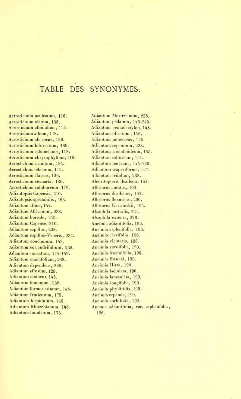 Acrostichum aculeatum, 116.' Acrostichum alatum, 138. Acrostichum albiclulum , 124. Acrostichum album, 118. Acrostichum alcicorne, 186. Acrostichum bifurcatum, 186. Acrostichum calomelanos, 118. Acrosticlium chrysophyllum, 116. Acrostichum criniturn, 184. Acrostichum ebenum, 113. Acrostichum flavens, 126. Acrostichum stemaria, 18(ï. Acrostichum sulphureum, 119. Adianlopsis Capensis, 210. Adiantopsis spectabilis, 163. Adiantum affine, 144. Adiantum Africanum, 238. Adiantum boréale, 245. Adiantum Capense, 210. Adiantum capillus, 238. Adiantum capillus-Veneris, 237. Adiantum concinnum, 143. Adiantum coriandrifolium, 238. Adiantum euneatum, 144-149. Adiantum cuneifolium, 238. Adiantum dependens, 238. Adiantum effusum, 128. Adiantum eminens, 148. Adiantum fontanum, 238. Adiantum f'ormosissimum, 148. Adiantum fruticosum, 175. Adiantum hispidulum, 146. Adiantum Klot7.chianum, 148. Adiantum lunulatum, 175. Adiantum Moritzianum, 238. Adiantum pedatum, 146-245. Adiantum pentaclactylon, 148. Adiantum plicatum, 146. Adiantum pubescens, 145. Adiantum repandum, 238. Adiantum rhomboideum, 148. Adiantum sulfureum, 151. Adiantum lenerum, 144-238. Adiantum trape/.i forme, 147. Adiantum trifidum, 238. Aleuritopteris dealhata, 162 - Allosorus auratus, 192. Allosorus dealbatus, 162. Allosorus flexuosus, 206. Allosorus Karwinskii, 194. Alsopbila australis, 231. Alsophila extensa, 228. Aneimia adiantifolia, 195. Aneimia asplenifolia, 196. Aneimia carvifolia, 196. Aneimia cicutaria, 196. Aneimia cordifolia, 190. Aneimia fraxinifolia, 190. Aneimia Haenkei, 190. Aneimia Hirta, 190. Aneimia laciniata, 190. Aneimia lanceolata, 190. Aneimia longifolia, 190. Aneimia phyllitidis, 190. Aneimia repanda, 190. Aneimia sorbifolia, 190. Anémia adiantifolia, var. asplenifolia, 196.