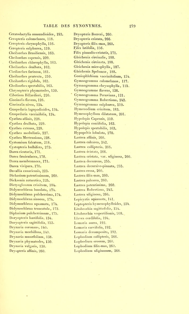 Ceratodactylis osmundioides, 193. Ceropteris calomelanos, 118. Ceropteris chrysophylla, 116. Ceropteris sulphurea, 119. Cheilanthes Brasiliensis, 163. Cheilanthes capensis, 209. Cheilanthes chlorophylla, 163. Cheilantlies dealbata, 162. Cheilanthes farinosa, 161. Cheilanthes praetexta, 210. Cheilanthes rigidula, 162. Cheilanthes spectahilis, 163. Clirvsopteris phymatodes, 130. Cibotium Billardieri, 226. Cincinalis flavens, 126. Cincinalis nivea, 124. Craspedaria lagopodioides, 134. Craspedaria vaccinifolia, 134. Cyathea affinis, 228. Cyathea dealbata, 229. Cyathea extensa, 228. Cyathea medullaris, 227. Cyathea Mertensiana, 228. Cyrtomium falcatum, 218. Cystopteris bulbifera, 273. Darea cicutaria, 171. Darea fseniculacea, 170. Darea membranacea, 171. Darea vivipara, 170. Davallia canariensis, 223. Dkhasium patentissimum, 260. Dicksonia antarctica, 225. Dictyoglossum crinitum, 184. Didymocblœna lunulata, 174. Didymochlœna pulcherrima, 174. Didymochlœna sinuosa, 174. Didymocblaena squamata, 174. Didymochlœna truncatula , 173. Diplazium puleherrinuim , 175. Doryopteris hastifolia, 154. Doryopteris sagittifolia, 153. Drynaria coronans, 140. Drynaria morhillosa, 140. Drynaria musœfolium, 138. Drynaria ])hyinatodes, 130. Drynaria vulgaris, 130. Dryupteris affinis, 260. Dryopteris Borreri, 260. Dryopteris cristata, 266- Dryopteris filix-mas, 260o Filix latifoîia, 156. Filix pinnulis-cristatis, 171. Gleichenia circinalis, 188. Gleichenia circinata, 188. Gleichenia microphylla, 187. Gleichenia Spelunca;, 188. Goniophlebinm ■vaccinifolium, 134. Gymnogramma calomelanos, 117. Gyranogramma chrysophylla, 115. Gymnogramme flavens, 126. Gymnogramma Peruviana, 121. Gymnogramma Robertiana, 242. Gymnogramma sulphurea, 119. Hymenodium crinitum, 183. Hymenophyllum dilatatum, 201. Hypolepis Capensis, 210. Hypolepis coniifolia, 163. Hypolepis spectahilis, 163. Hypopeltis lobulata, 270. Lastrea affinis, 260. Lastrea calcarea, 242. Lastrea callipteris, 266. Lastrea cristata, 266. Lastrea cristata, \ar. uliginosa, 266. Lastrea decurrens, 255. Lastrea decursive-pinnata, 255. Lastrea erosa, 260. Lastrea filix-mas, 260. Lastrea paleacea, 260. Lastrea patentissima, 260. Lastrea Robertiana, 242. Lastrea uliginosa, 266. Lepicystis squamata, 141. Leptopteris hymenophylloides, 234. Litobrochia sagittœfolia, 154. Litohrochia Yespertilionis, 208. Llavea cordifolia, 194. Lomaria aurea, 192. Lomaria carvifolia, 192. Lomaria decomposita, 192. Lophodium callipteris, 266. Lophodium erosum, 260. Loj)hodium filix-mas, 260. Lophodium uliginosum, 266.
