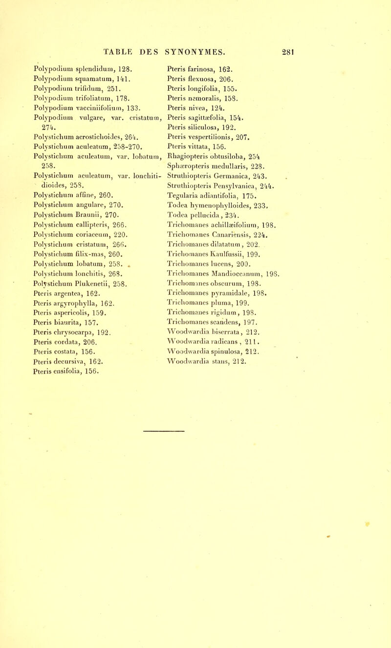 Polypodium splendidum, 128. Polypodium squamatum, 141. Polypodium trifidum, 251. Polypodium trifoliatum, 178. Polypodium vacciniifolium, 133. Polypodium vulgare, var. cristatum, 274. Polystichum acrostichoides, 264. Polystichum aculeatum, 258-270. Polystichum aculeatum, var. lobatum, 258. Polystichum aculeatum, var. lonehiti- dioides, 258. Polystichum afGne, 260. Polystichum angulare, 270. Polystichum Braunii, 270- Polystichum callipteris, 266. Polystichum coriaceum, 220. Polystichum cristatum, 266. Polystichum filix-mas, 260. Polystichum lobatum, 258. , Polystichum lonchitis, 268. Polystichum Plukenetii, 258. Pteris argentea, 162. Pteris argyrophylla, 162. Pteris aspericolis, 159. Pteris biaurita, 157. Pteris chrysocarpa, 192. Pteris cordata, 206. Pteris costata, 156. Pteris clecursiva, 162. Pteris ensifolia, 156. Pteris farinosa, 162. Pteris flexuosa, 206. Pteris longifolia, 155. Pteris nemoralis, 158. Pteris nivea, 124. Pteris sagittœfolia, 154. Pteris siliculosa, 192. Pteris vespertilionis, 207. Pteris vittata, 156. Rhagiopteris obtusiloba, 254 Sphœropteris medullaris, 228. Struthiopteris Germanica, 243. Struthiopteris Pensylvanica, 244. Tegularia adiantifolia, 175. Todea hymenophylloides, 233. ïodea pellucida, 23^. Trichomanes achillseifolium, 198. Trichomanes Canariensis, 224. Trichomanes dilatatum, 202. Trichomanes Kaulfussii, 199. Trichomanes lucens, 200. Trichomanes Mandioccannm, 198. Trichomcines obscurum, 198. Trichomanes pyramidale, 198. Trichomanes pluma, 199. Trichomanes rigidum, 198. Trichomanes scandens, 197. Woodwardia biserrata, 212. Woodwardia radicans ,211. Woodwardia spinulosa, 212. Woodwardia stans, 212.